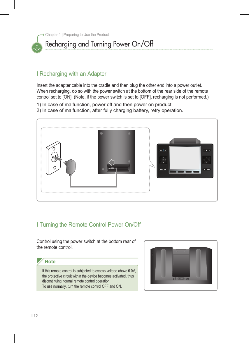I 12Chapter 1 | Preparing to Use the ProductRecharging and Turning Power On/OffI Recharging with an AdapterI Turning the Remote Control Power On/OffControl using the power switch at the bottom rear of the remote control.Insert the adapter cable into the cradle and then plug the other end into a power outlet. When recharging, do so with the power switch at the bottom of the rear side of the remote control set to [ON]. (Note, if the power switch is set to [OFF], recharging is not performed.)1) In case of malfunction, power off and then power on product.2) In case of malfunction, after fully charging battery, retry operation.NoteIf this remote control is subjected to excess voltage above 6.0V, the protective circuit within the device becomes activated, thus discontinuing normal remote control operation. To use normally, turn the remote control OFF and ON.