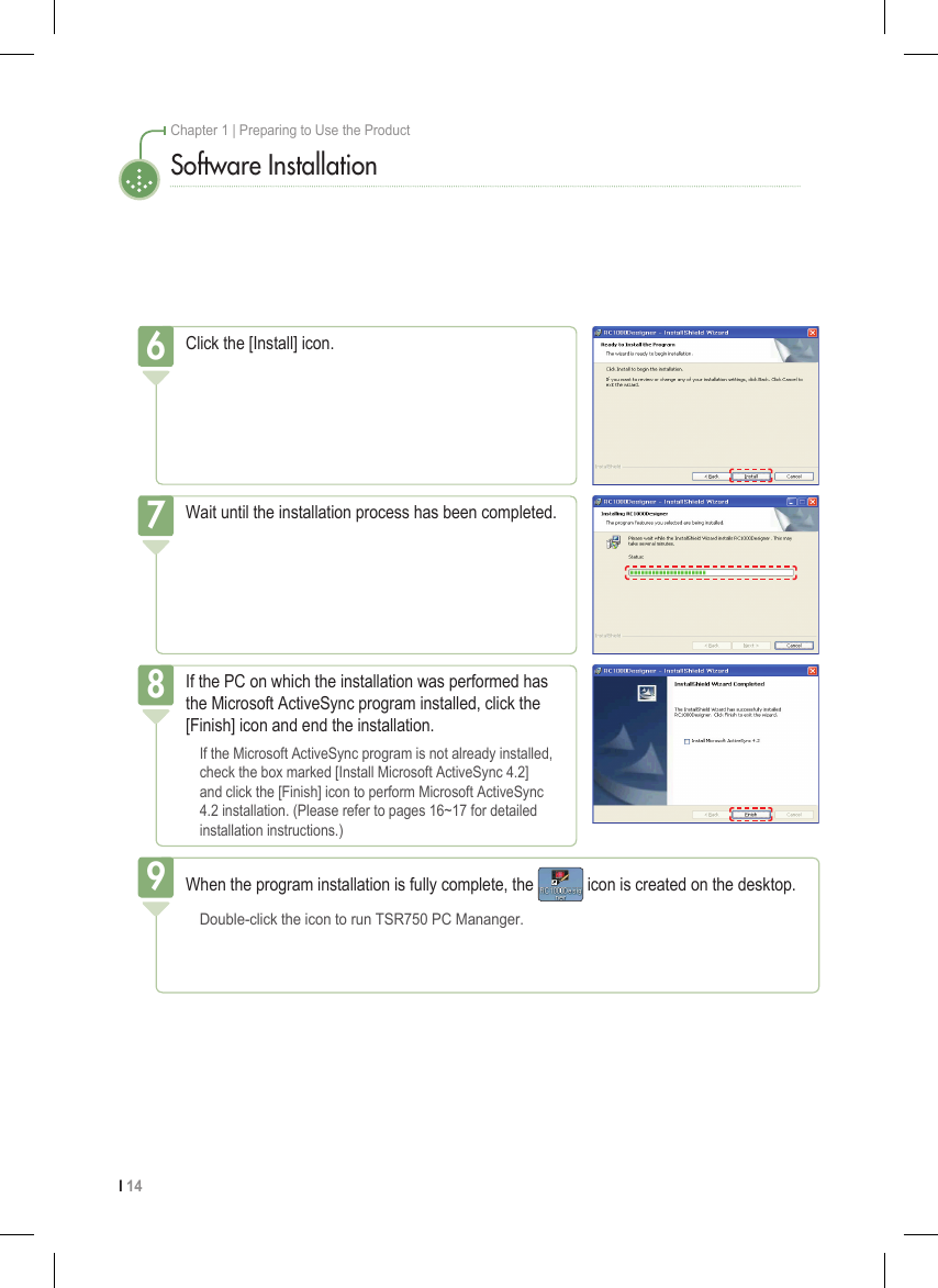 I 14Chapter 1 | Preparing to Use the ProductSoftware InstallationClick the [Install] icon.6Wait until the installation process has been completed.7If the PC on which the installation was performed has the Microsoft ActiveSync program installed, click the [Finish] icon and end the installation.  If the Microsoft ActiveSync program is not already installed,    check the box marked [Install Microsoft ActiveSync 4.2]    and click the [Finish] icon to perform Microsoft ActiveSync    4.2 installation. (Please refer to pages 16~17 for detailed    installation instructions.)8When the program installation is fully complete, the   icon is created on the desktop.  Double-click the icon to run TSR750 PC Mananger.9