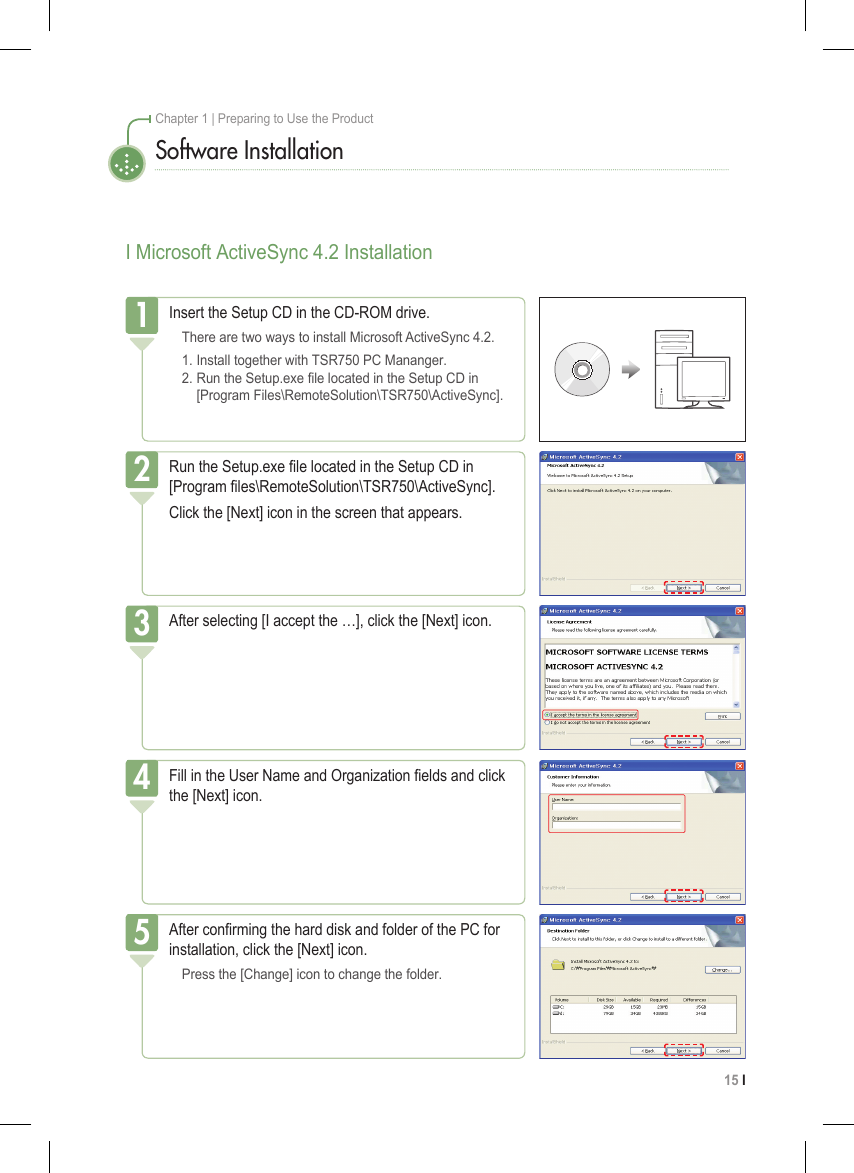 15 I Chapter 1 | Preparing to Use the ProductI Microsoft ActiveSync 4.2 InstallationSoftware InstallationInsert the Setup CD in the CD-ROM drive.  There are two ways to install Microsoft ActiveSync 4.2.  1. Install together with TSR750 PC Mananger.   2. Run the Setup.exe le located in the Setup CD in      [Program Files\RemoteSolution\TSR750\ActiveSync].1Run the Setup.exe le located in the Setup CD in [Program les\RemoteSolution\TSR750\ActiveSync].Click the [Next] icon in the screen that appears.2After selecting [I accept the …], click the [Next] icon.3Fill in the User Name and Organization elds and click the [Next] icon.4After conrming the hard disk and folder of the PC for installation, click the [Next] icon.  Press the [Change] icon to change the folder.5