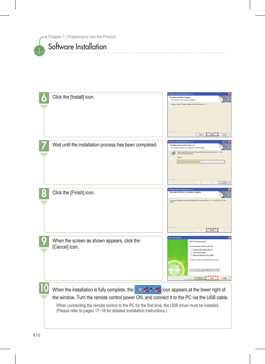 I 16Chapter 1 | Preparing to Use the ProductSoftware InstallationClick the [Install] icon.6Wait until the installation process has been completed.7Click the [Finish] icon.8When the screen as shown appears, click the  [Cancel] icon.9When the installation is fully complete, the   icon appears at the lower right of the window. Turn the remote control power ON, and connect it to the PC via the USB cable.  When connecting the remote control to the PC for the rst time, the USB driver must be installed.    (Please refer to pages 17~18 for detailed installation instructions.)10