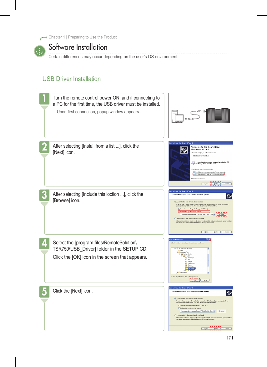 17 I Chapter 1 | Preparing to Use the ProductI USB Driver InstallationSoftware InstallationCertain differences may occur depending on the user’s OS environment.After selecting [Install from a list ...], click the  [Next] icon.2After selecting [Include this loction ...], click the  [Browse] icon.Select the [program les\RemoteSolution\ TSR750\USB_Driver] folder in the SETUP CD.Click the [OK] icon in the screen that appears.4Click the [Next] icon.53Turn the remote control power ON, and if connecting to a PC for the rst time, the USB driver must be installed.  Upon rst connection, popup window appears.1