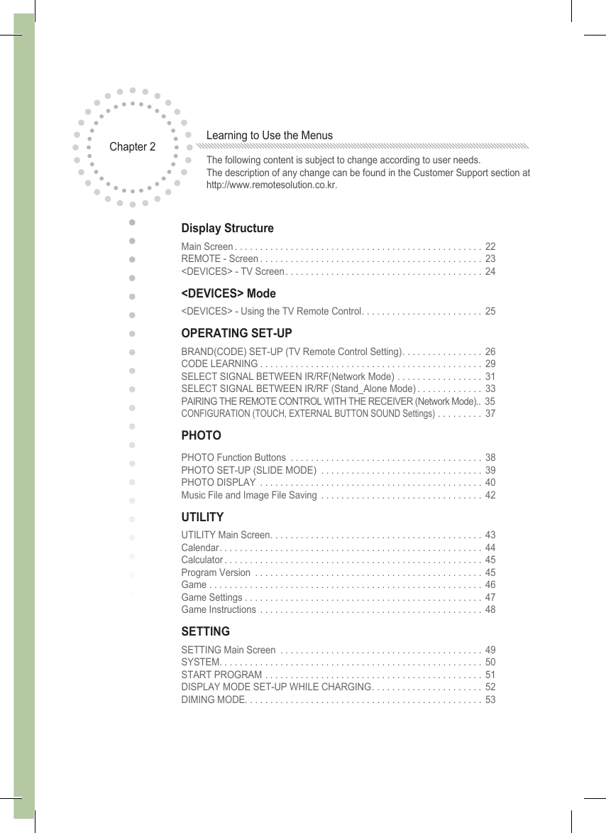Display StructureMain Screen................................................. 22 REMOTE - Screen............................................ 23 &lt;DEVICES&gt; - TV Screen....................................... 24&lt;DEVICES&gt; Mode&lt;DEVICES&gt; - Using the TV Remote Control. . . . . . . . . . . . . . . . . . . . . . . . 25OPERATING SET-UPBRAND(CODE) SET-UP (TV Remote Control Setting). . . . . . . . . . . . . . . . 26 CODE LEARNING............................................ 29 SELECT SIGNAL BETWEEN IR/RF(Network Mode) . . . . . . . . . . . . . . . . . 31 SELECT SIGNAL BETWEEN IR/RF (Stand_Alone Mode) . . . . . . . . . . . . . 33 PAIRING THE REMOTE CONTROL WITH THE RECEIVER (Network Mode)..  35 CONFIGURATION (TOUCH, EXTERNAL BUTTON SOUND Settings) ......... 37PHOTOPHOTO Function Buttons ...................................... 38 PHOTO SET-UP (SLIDE MODE) ................................ 39 PHOTO DISPLAY ............................................ 40 Music File and Image File Saving  . . . . . . . . . . . . . . . . . . . . . . . . . . . . . . . . 42UTILITYUTILITY Main Screen.......................................... 43 Calendar.................................................... 44 Calculator................................................... 45 Program Version ............................................. 45 Game ...................................................... 46 Game Settings . . . . . . . . . . . . . . . . . . . . . . . . . . . . . . . . . . . . . . . . . . . . . . .  47 Game Instructions ............................................ 48SETTINGSETTING Main Screen ........................................ 49 SYSTEM.................................................... 50 START PROGRAM ........................................... 51 DISPLAY MODE SET-UP WHILE CHARGING. . . . . . . . . . . . . . . . . . . . . . 52 DIMING MODE............................................... 53Chapter 2 Learning to Use the MenusThe following content is subject to change according to user needs. The description of any change can be found in the Customer Support section at http://www.remotesolution.co.kr.
