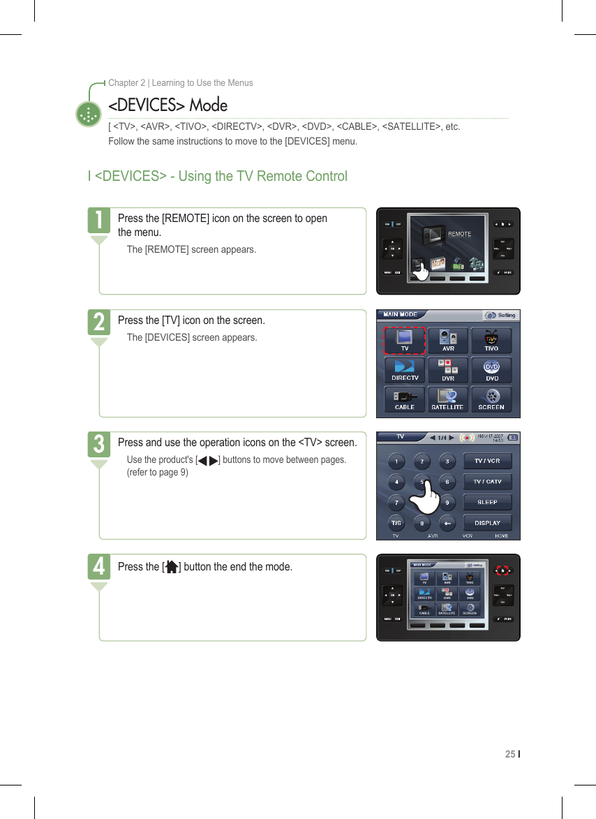 25 I Chapter 2 | Learning to Use the MenusI &lt;DEVICES&gt; - Using the TV Remote Control&lt;DEVICES&gt; Mode[ &lt;TV&gt;, &lt;AVR&gt;, &lt;TIVO&gt;, &lt;DIRECTV&gt;, &lt;DVR&gt;, &lt;DVD&gt;, &lt;CABLE&gt;, &lt;SATELLITE&gt;, etc.Follow the same instructions to move to the [DEVICES] menu.Press the [REMOTE] icon on the screen to open  the menu.  The [REMOTE] screen appears.1Press the [TV] icon on the screen.  The [DEVICES] screen appears.2Press and use the operation icons on the &lt;TV&gt; screen. Use the product&apos;s [   ] buttons to move between pages.   (refer to page 9)3Press the [ ] button the end the mode.4