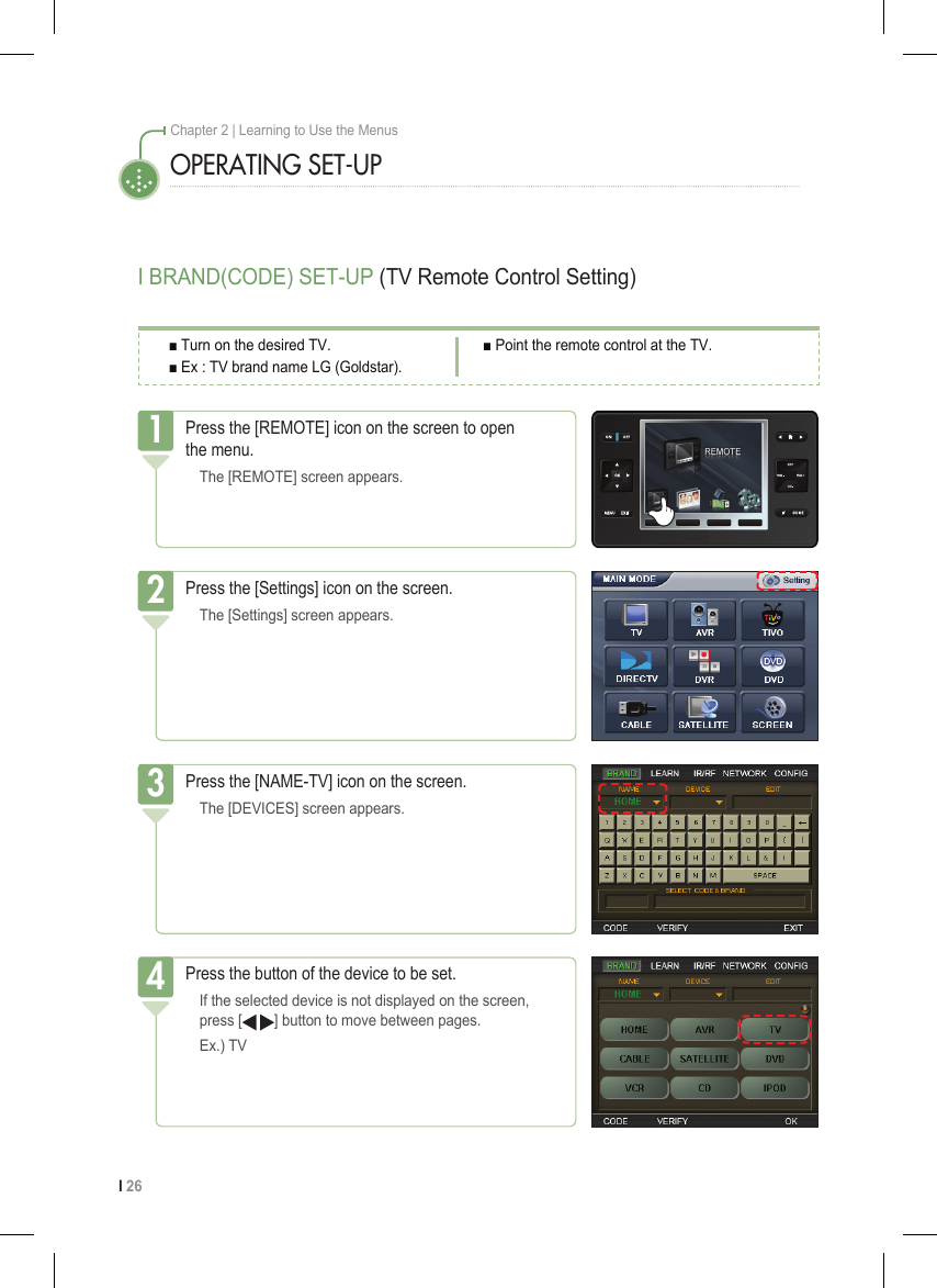 I 26Chapter 2 | Learning to Use the MenusI BRAND(CODE) SET-UP (TV Remote Control Setting)OPERATING SET-UPPress the [REMOTE] icon on the screen to open  the menu.  The [REMOTE] screen appears.1Press the [Settings] icon on the screen.  The [Settings] screen appears.2Press the [NAME-TV] icon on the screen.  The [DEVICES] screen appears.3■ Turn on the desired TV.■ Ex : TV brand name LG (Goldstar).■ Point the remote control at the TV.Press the button of the device to be set.  If the selected device is not displayed on the screen,    press [   ] button to move between pages.   Ex.) TV4