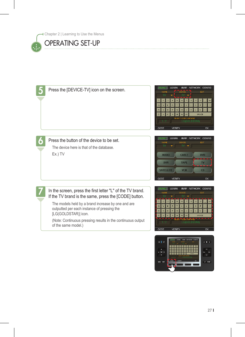 27 I Chapter 2 | Learning to Use the MenusOPERATING SET-UPIn the screen, press the rst letter &quot;L&quot; of the TV brand. If the TV brand is the same, press the [CODE] button.  The models held by a brand increase by one and are   outputted per each instance of pressing the    [LG(GOLDSTAR)] icon.  (Note: Continuous pressing results in the continuous output   of the same model.)7Press the [DEVICE-TV] icon on the screen.5Press the button of the device to be set.  The device here is that of the database.  Ex.) TV6