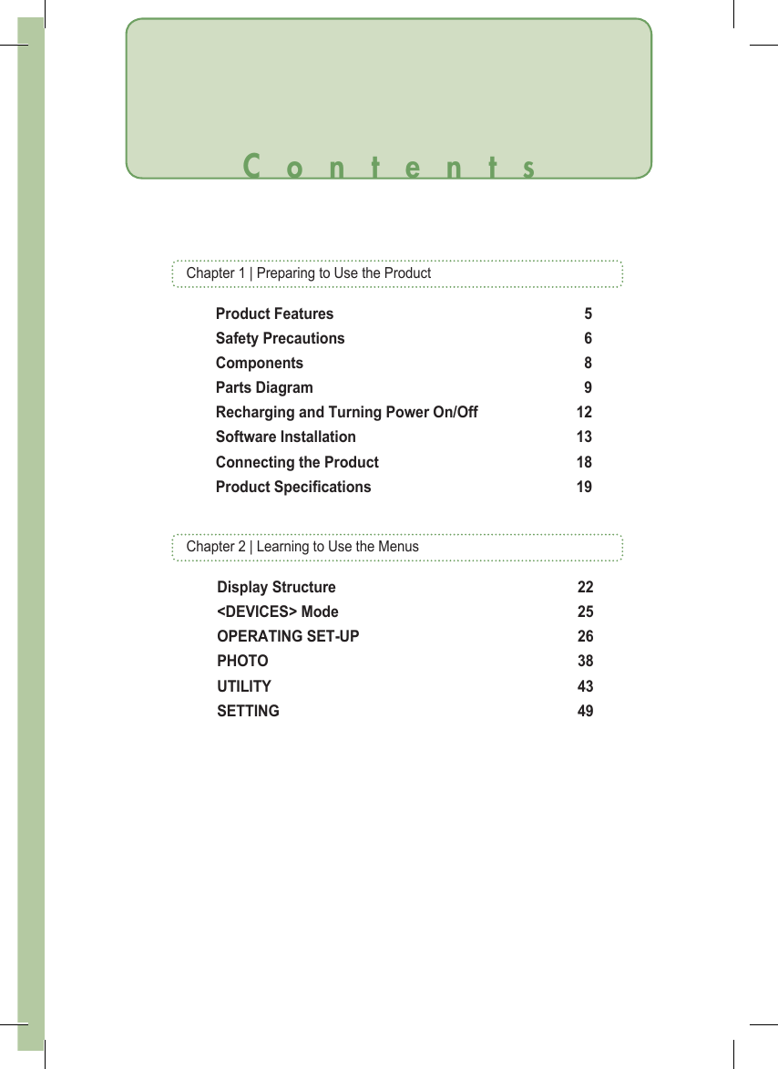 Chapter 1 | Preparing to Use the ProductContentsProduct Features  5Safety Precautions  6Components  8Parts Diagram  9Recharging and Turning Power On/Off  12Software Installation  13Connecting the Product  18Product Specications  19Display Structure  22&lt;DEVICES&gt; Mode  25OPERATING SET-UP  26PHOTO  38UTILITY  43SETTING  49Chapter 2 | Learning to Use the Menus
