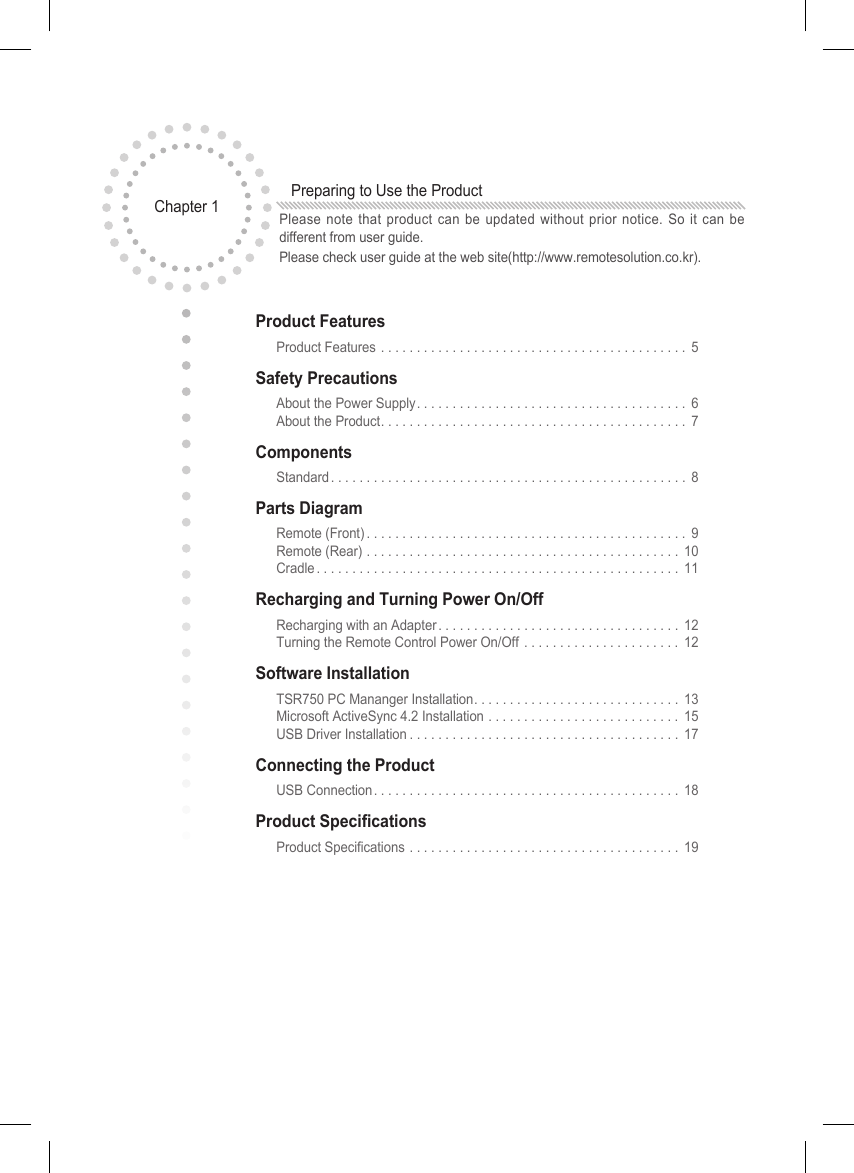 Product Features  Product Features ........................................... 5Safety Precautions  About the Power Supply...................................... 6   About the Product........................................... 7Components  Standard.................................................. 8Parts Diagram  Remote (Front)............................................. 9   Remote (Rear) ............................................ 10   Cradle................................................... 11Recharging and Turning Power On/Off  Recharging with an Adapter.................................. 12   Turning the Remote Control Power On/Off . . . . . . . . . . . . . . . . . . . . . . 12Software Installation  TSR750 PC Mananger Installation. . . . . . . . . . . . . . . . . . . . . . . . . . . . . 13   Microsoft ActiveSync 4.2 Installation . . . . . . . . . . . . . . . . . . . . . . . . . . . 15   USB Driver Installation...................................... 17Connecting the Product  USB Connection........................................... 18Product Specications Product Specications ...................................... 19Chapter 1  Preparing to Use the ProductPlease note that product can be updated without prior notice. So it can be different from user guide. Please check user guide at the web site(http://www.remotesolution.co.kr).