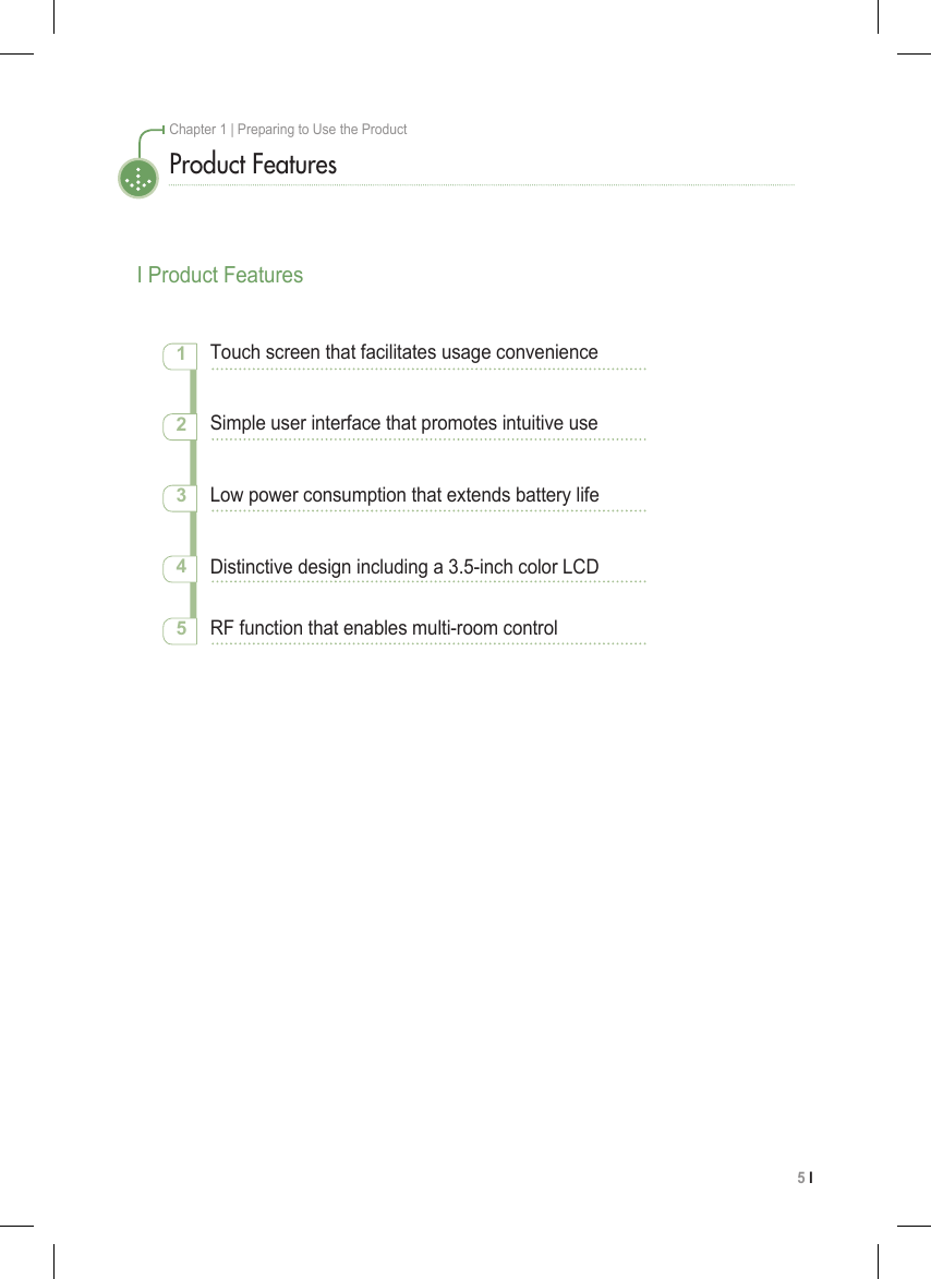 5 I Chapter 1 | Preparing to Use the ProductProduct FeaturesI Product FeaturesTouch screen that facilitates usage convenience12345Simple user interface that promotes intuitive useLow power consumption that extends battery lifeDistinctive design including a 3.5-inch color LCDRF function that enables multi-room control