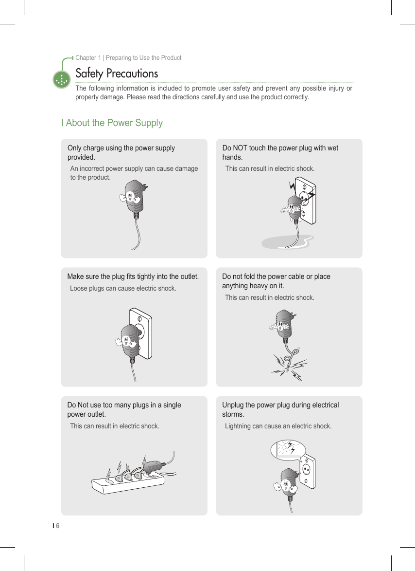 I 6Chapter 1 | Preparing to Use the ProductSafety PrecautionsThe following information is included to promote user safety and prevent any possible injury or property damage. Please read the directions carefully and use the product correctly.I About the Power SupplyDo Not use too many plugs in a single power outlet.This can result in electric shock.Unplug the power plug during electrical storms. Lightning can cause an electric shock.Make sure the plug ts tightly into the outlet. Loose plugs can cause electric shock.Do not fold the power cable or place anything heavy on it. This can result in electric shock.Only charge using the power supply provided. An incorrect power supply can cause damage to the product.Do NOT touch the power plug with wet hands. This can result in electric shock.