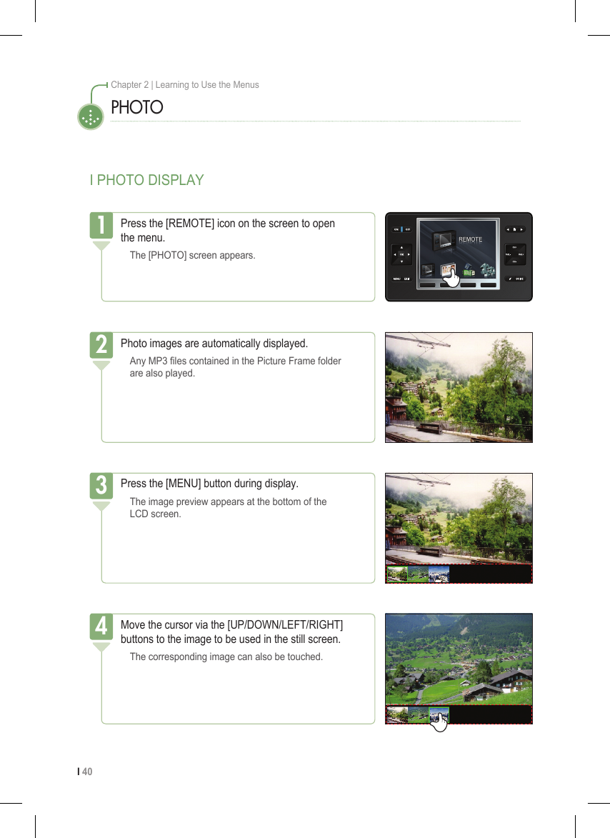 I 40Chapter 2 | Learning to Use the MenusI PHOTO DISPLAYPHOTOPress the [REMOTE] icon on the screen to open  the menu.  The [PHOTO] screen appears.1Photo images are automatically displayed.  Any MP3 les contained in the Picture Frame folder    are also played.2Press the [MENU] button during display.  The image preview appears at the bottom of the    LCD screen.3Move the cursor via the [UP/DOWN/LEFT/RIGHT] buttons to the image to be used in the still screen.  The corresponding image can also be touched.4