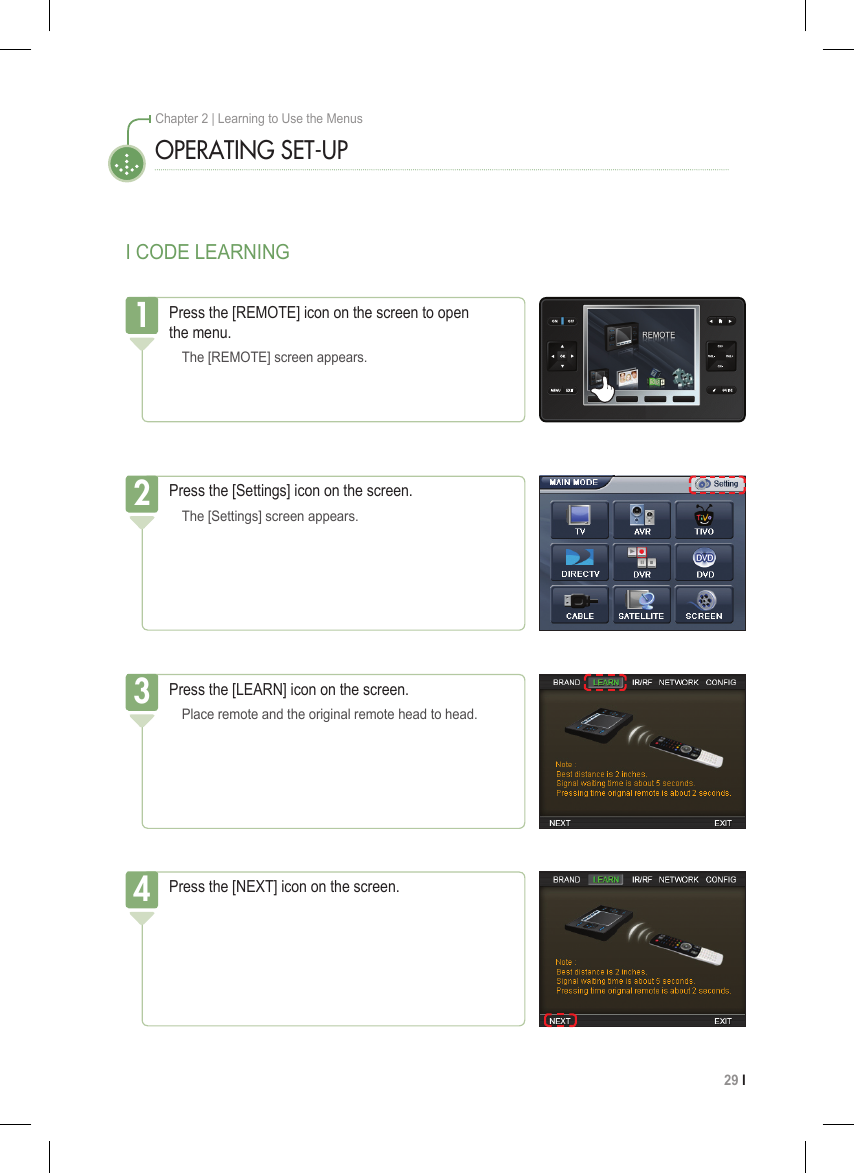 29 I Chapter 2 | Learning to Use the MenusI CODE LEARNINGOPERATING SET-UPPress the [REMOTE] icon on the screen to open  the menu.  The [REMOTE] screen appears.1Press the [Settings] icon on the screen.  The [Settings] screen appears.2Press the [LEARN] icon on the screen.  Place remote and the original remote head to head.3Press the [NEXT] icon on the screen.4