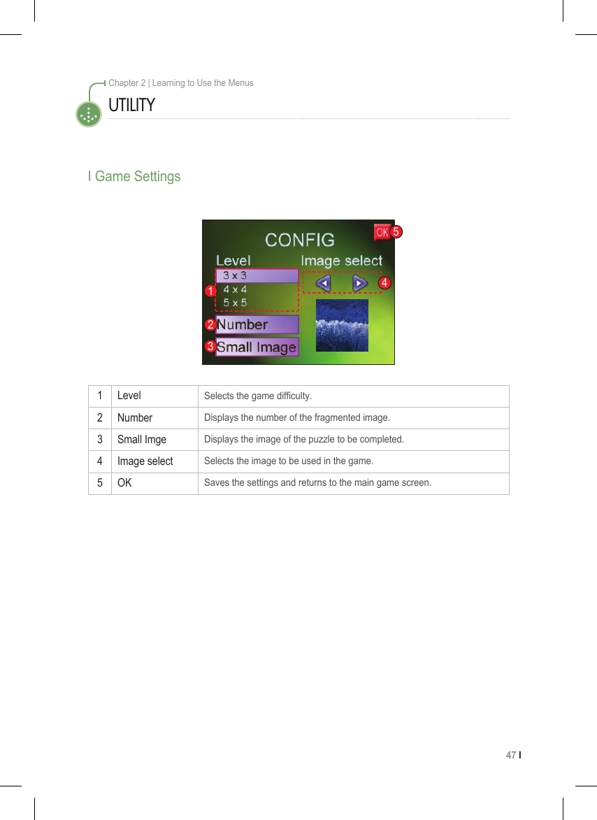 47 I Chapter 2 | Learning to Use the Menus1 LevelSelects the game difculty.2 NumberDisplays the number of the fragmented image.3 Small ImgeDisplays the image of the puzzle to be completed.4 Image selectSelects the image to be used in the game.5 OKSaves the settings and returns to the main game screen.I Game SettingsUTILITY12354