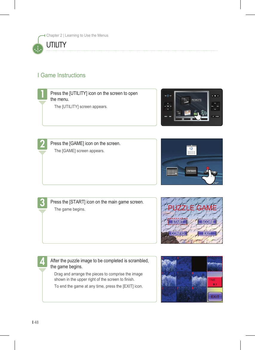I 48Chapter 2 | Learning to Use the MenusI Game InstructionsPress the [UTILITY] icon on the screen to open  the menu.  The [UTILITY] screen appears.1UTILITYPress the [START] icon on the main game screen.  The game begins.3After the puzzle image to be completed is scrambled, the game begins.  Drag and arrange the pieces to comprise the image    shown in the upper right of the screen to nish.  To end the game at any time, press the [EXIT] icon.4Press the [GAME] icon on the screen.  The [GAME] screen appears.2