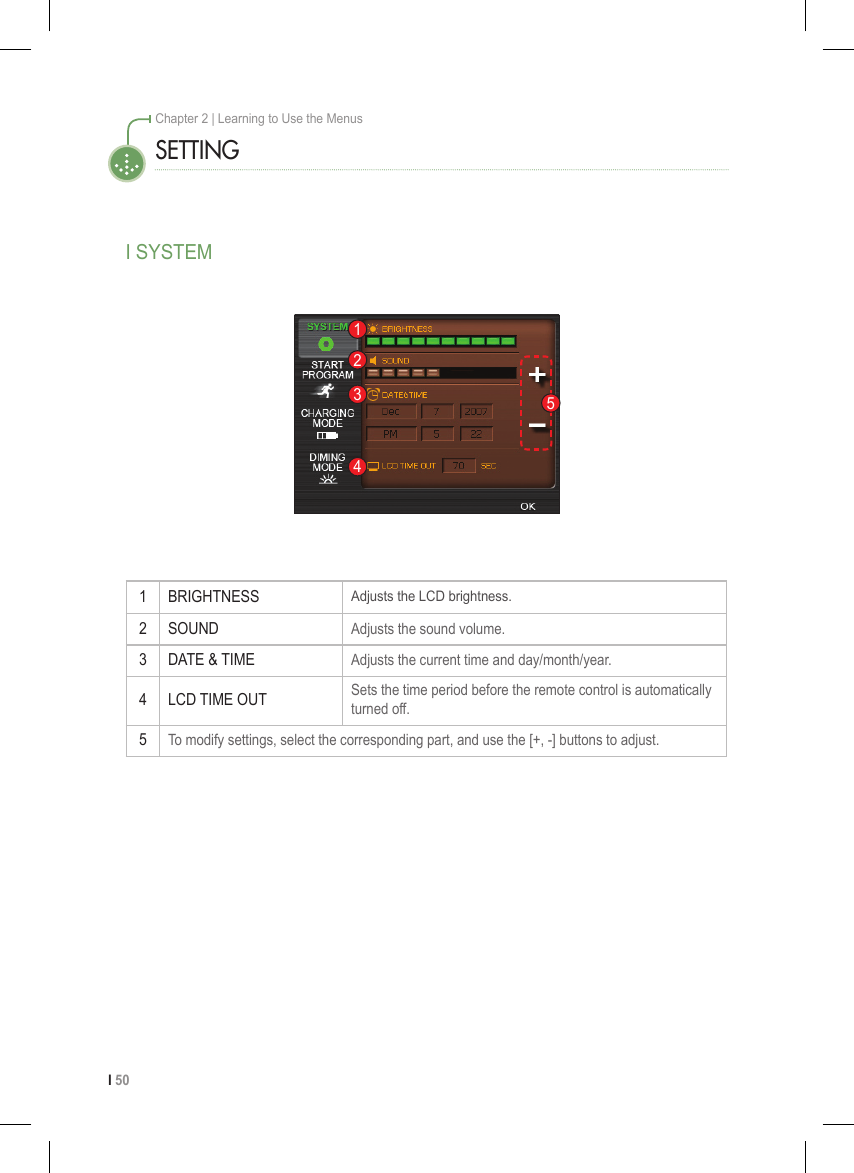 I 50Chapter 2 | Learning to Use the MenusSETTINGI SYSTEM1 BRIGHTNESSAdjusts the LCD brightness.2 SOUND Adjusts the sound volume.3 DATE &amp; TIME Adjusts the current time and day/month/year.4 LCD TIME OUT Sets the time period before the remote control is automatically turned off.5To modify settings, select the corresponding part, and use the [+, -] buttons to adjust. 12345