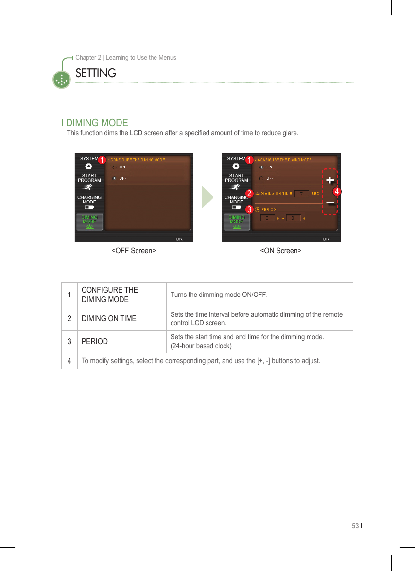53 I Chapter 2 | Learning to Use the MenusSETTINGI DIMING MODEThis function dims the LCD screen after a specied amount of time to reduce glare.1CONFIGURE THE  DIMING MODETurns the dimming mode ON/OFF.2 DIMING ON TIMESets the time interval before automatic dimming of the remote control LCD screen.3 PERIODSets the start time and end time for the dimming mode. (24-hour based clock)4To modify settings, select the corresponding part, and use the [+, -] buttons to adjust. 4123&lt;OFF Screen&gt; &lt;ON Screen&gt;1