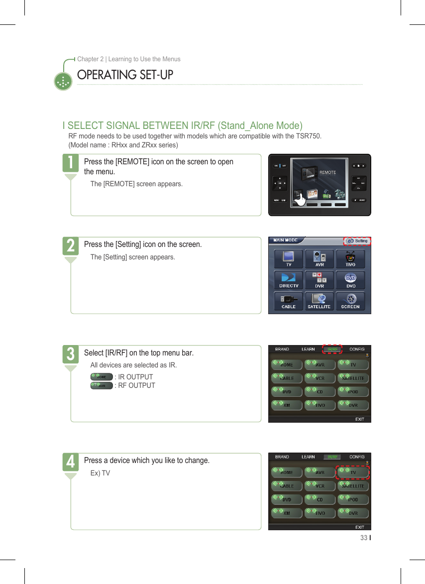 33 I Chapter 2 | Learning to Use the MenusOPERATING SET-UPPress the [REMOTE] icon on the screen to open  the menu.  The [REMOTE] screen appears.1Press the [Setting] icon on the screen.  The [Setting] screen appears.2Select [IR/RF] on the top menu bar.  All devices are selected as IR.   : IR OUTPUT    : RF OUTPUT3I SELECT SIGNAL BETWEEN IR/RF (Stand_Alone Mode)RF mode needs to be used together with models which are compatible with the TSR750. (Model name : RHxx and ZRxx series) Press a device which you like to change.   Ex) TV4
