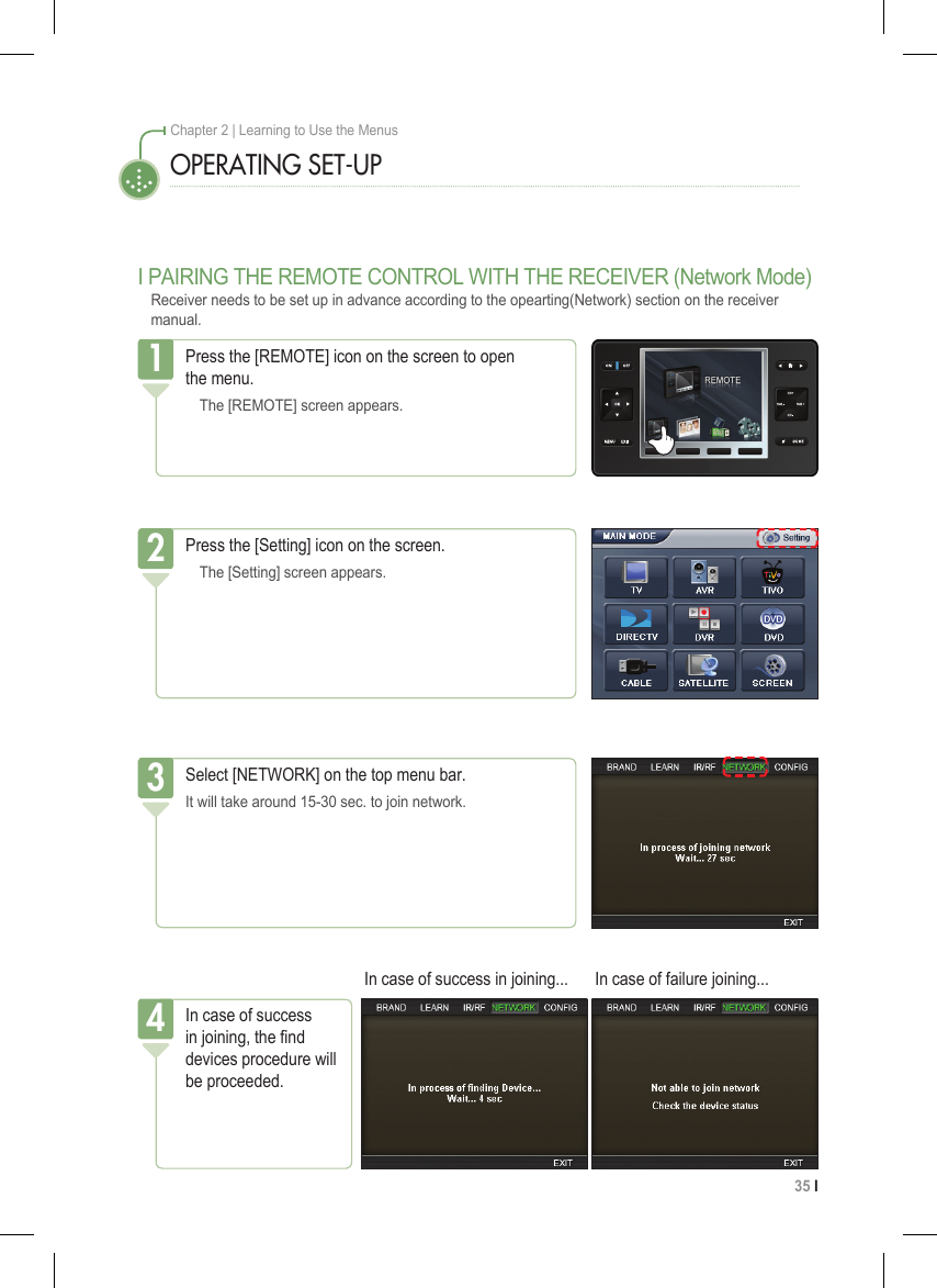 35 I Chapter 2 | Learning to Use the MenusOPERATING SET-UPPress the [REMOTE] icon on the screen to open  the menu.  The [REMOTE] screen appears.1Press the [Setting] icon on the screen.  The [Setting] screen appears.2Select [NETWORK] on the top menu bar.It will take around 15-30 sec. to join network.3I PAIRING THE REMOTE CONTROL WITH THE RECEIVER (Network Mode)Receiver needs to be set up in advance according to the opearting(Network) section on the receiver manual.In case of success in joining, the nd devices procedure will be proceeded.4In case of success in joining... In case of failure joining...