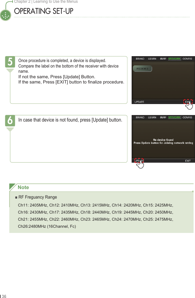 I 36Chapter 2 | Learning to Use the MenusOPERATING SET-UPOnce procedure is completed, a device is displayed.Compare the label on the bottom of the receiver with device name.If not the same, Press [Update] Button.If the same, Press [EXIT] button to ﬁnalize procedure.5In case that device is not found, press [Update] button.6Note■ RF Freguancy RangeCh11: 2405MHz, Ch12: 2410MHz, Ch13: 2415MHz, Ch14: 2420MHz, Ch15: 2425MHz, Ch16: 2430MHz, Ch17: 2435MHz, Ch18: 2440MHz, Ch19: 2445MHz, Ch20: 2450MHz,Ch21: 2455MHz, Ch22: 2460MHz, Ch23: 2465MHz, Ch24: 2470MHz, Ch25: 2475MHz,Ch26:2480MHz (16Channel, Fc)