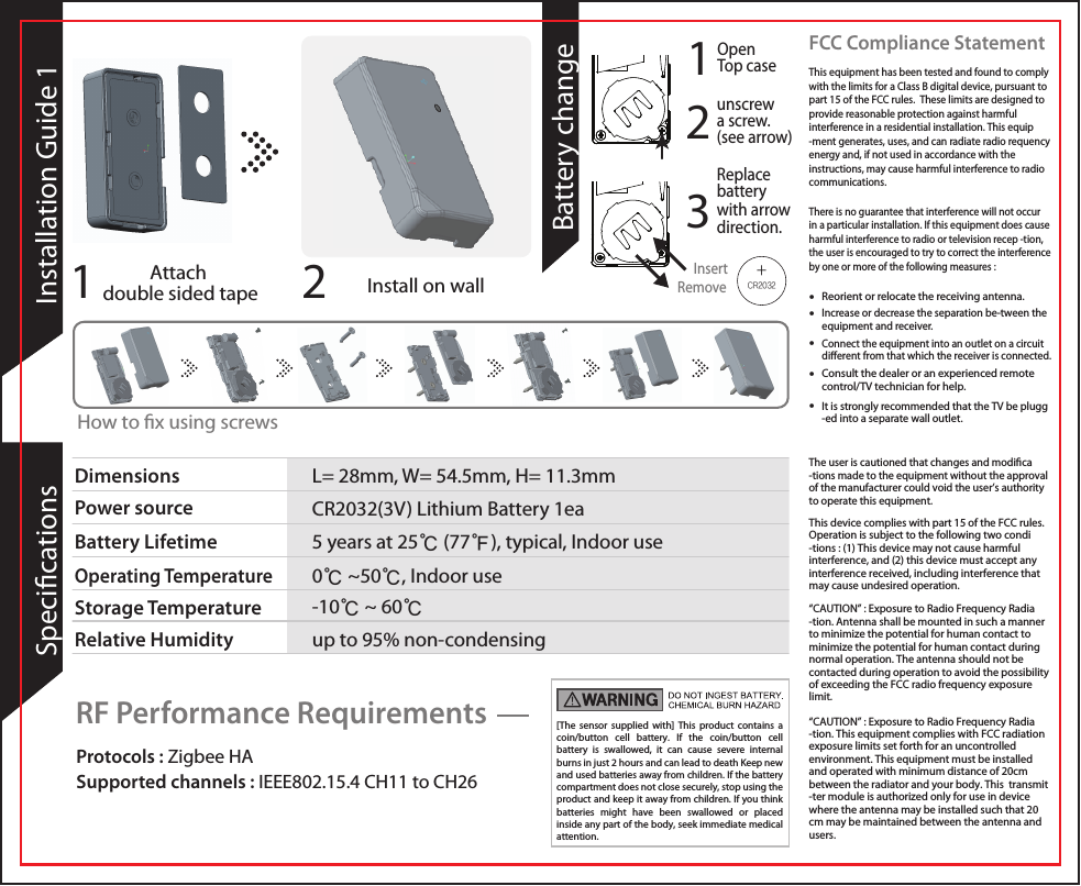 [The sensor supplied with] This product contains a coin/button cell battery. If the coin/button cell battery is swallowed, it can cause severe internal burns in just 2 hours and can lead to death Keep new and used batteries away from children. If the battery compartment does not close securely, stop using the product and keep it away from children. If you think batteries might have been swallowed or placed inside any part of the body, seek immediate medical attention.  Protocols : Zigbee HA Supported channels : IEEE802.15.4 CH11 to CH26RF Performance Requirements• Reorient or relocate the receiving antenna.• Increase or decrease the separation be-tween theequipment and receiver.• Connect the equipment into an outlet on a circuit dierent from that which the receiver is connected.• Consult the dealer or an experienced remote control/TV technician for help. • It is strongly recommended that the TV be plugg-ed into a separate wall outlet. This equipment has been tested and found to comply with the limits for a Class B digital device, pursuant to part 15 of the FCC rules.  These limits are designed to provide reasonable protection against harmful interference in a residential installation. This equip-ment generates, uses, and can radiate radio requency energy and, if not used in accordance with the instructions, may cause harmful interference to radio communications.   There is no guarantee that interference will not occur in a particular installation. If this equipment does cause harmful interference to radio or television recep -tion, the user is encouraged to try to correct the interference by one or more of the following measures : The user is cautioned that changes and modica -tions made to the equipment without the approval of the manufacturer could void the user’s authority to operate this equipment.  This device complies with part 15 of the FCC rules. Operation is subject to the following two condi -tions : (1) This device may not cause harmful interference, and (2) this device must accept any interference received, including interference that may cause undesired operation.     “CAUTION” : Exposure to Radio Frequency Radia -tion. Antenna shall be mounted in such a manner to minimize the potential for human contact to minimize the potential for human contact during normal operation. The antenna should not be contacted during operation to avoid the possibility of exceeding the FCC radio frequency exposure limit.        “CAUTION” : Exposure to Radio Frequency Radia -tion. This equipment complies with FCC radiation exposure limits set forth for an uncontrolled environment. This equipment must be installed and operated with minimum distance of 20cm between the radiator and your body. This  transmit -ter module is authorized only for use in device where the antenna may be installed such that 20 cm may be maintained between the antenna and users.FCC Compliance StatementRemoveInsert1Open Top caseBattery changeAttach double sided tape Install on wall2Installation Guide 11SpecicationsDimensions  L= 28mm, W= 54.5mm, H= 11.3mmPower source CR2032(3V) Lithium Battery 1eaBattery LifetimeRelative Humidity5 years at 25℃ (77℉), typical, Indoor use0℃ ~50℃, Indoor useup to 95% non-condensingOperating TemperatureStorage Temperature -10℃ ~ 60℃How to x using screwsReplace battery with arrow direction.32unscrew a screw.(see arrow)+CR2032