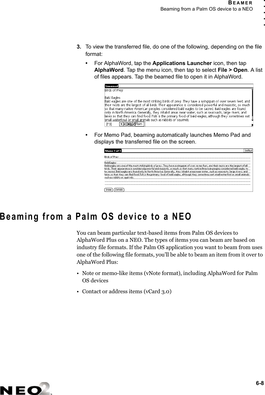 BEAMERBeaming from a Palm OS device to a NEO6-8. . . . .3. To view the transferred file, do one of the following, depending on the file format:•For AlphaWord, tap the Applications Launcher icon, then tap AlphaWord. Tap the menu icon, then tap to select File &gt; Open. A list of files appears. Tap the beamed file to open it in AlphaWord.•For Memo Pad, beaming automatically launches Memo Pad and displays the transferred file on the screen.Beaming from a Palm OS device to a NEOYou can beam particular text-based items from Palm OS devices to AlphaWord Plus on a NEO. The types of items you can beam are based on industry file formats. If the Palm OS application you want to beam from uses one of the following file formats, you’ll be able to beam an item from it over to AlphaWord Plus:• Note or memo-like items (vNote format), including AlphaWord for Palm OS devices• Contact or address items (vCard 3.0)