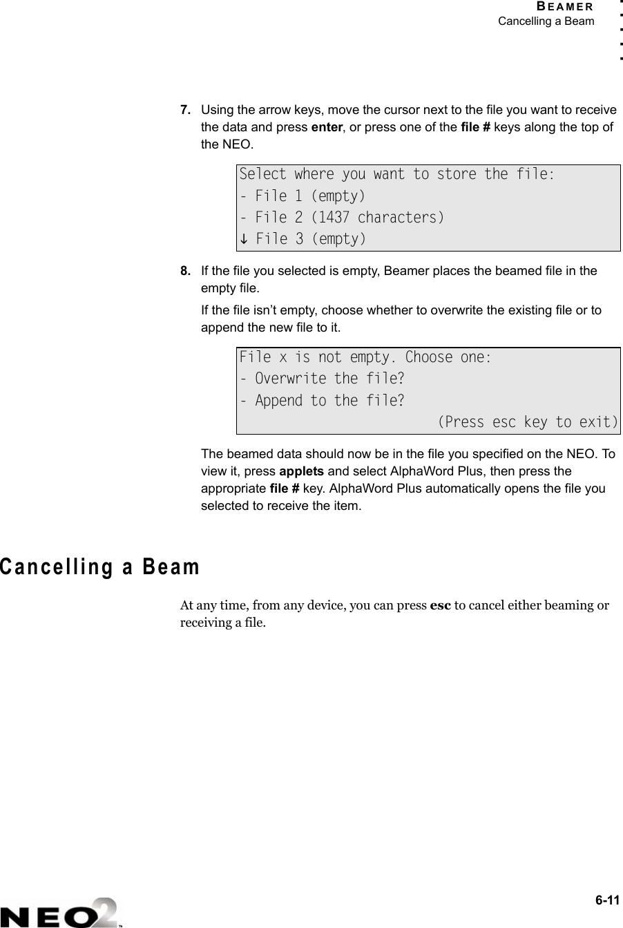 BEAMERCancelling a Beam6-11. . . . .7. Using the arrow keys, move the cursor next to the file you want to receive the data and press enter, or press one of the file # keys along the top of the NEO.8. If the file you selected is empty, Beamer places the beamed file in the empty file.If the file isn’t empty, choose whether to overwrite the existing file or to append the new file to it.The beamed data should now be in the file you specified on the NEO. To view it, press applets and select AlphaWord Plus, then press the appropriate file # key. AlphaWord Plus automatically opens the file you selected to receive the item. Cancelling a BeamAt any time, from any device, you can press esc to cancel either beaming or receiving a file.Select where you want to store the file:- File 1 (empty)- File 2 (1437 characters)L File 3 (empty)File x is not empty. Choose one:- Overwrite the file?- Append to the file?(Press esc key to exit)