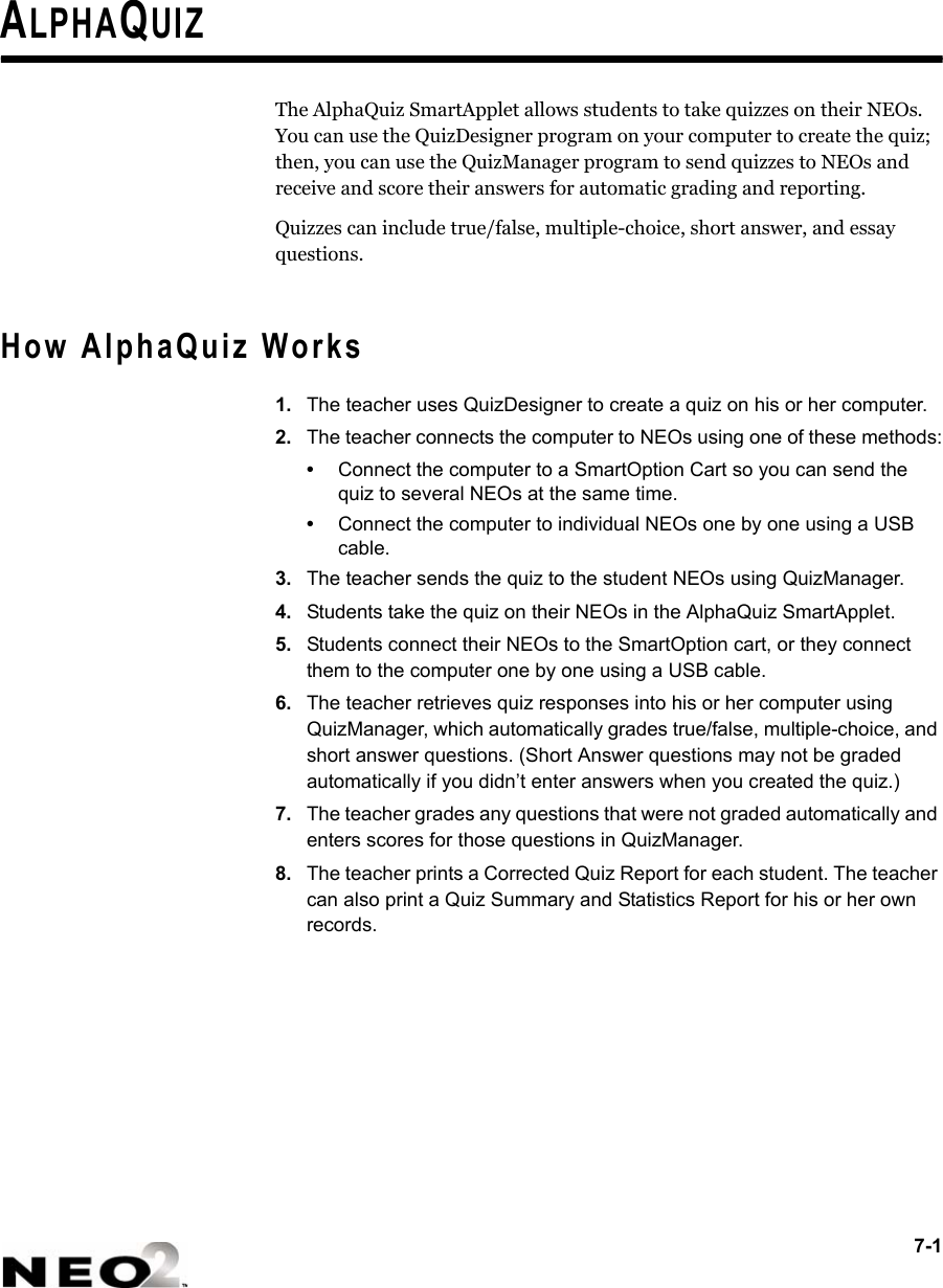 7-1ALPHAQUIZThe AlphaQuiz SmartApplet allows students to take quizzes on their NEOs. You can use the QuizDesigner program on your computer to create the quiz; then, you can use the QuizManager program to send quizzes to NEOs and receive and score their answers for automatic grading and reporting.Quizzes can include true/false, multiple-choice, short answer, and essay questions.How AlphaQuiz Works1. The teacher uses QuizDesigner to create a quiz on his or her computer. 2. The teacher connects the computer to NEOs using one of these methods:•Connect the computer to a SmartOption Cart so you can send the quiz to several NEOs at the same time.•Connect the computer to individual NEOs one by one using a USB cable.3. The teacher sends the quiz to the student NEOs using QuizManager.4. Students take the quiz on their NEOs in the AlphaQuiz SmartApplet.5. Students connect their NEOs to the SmartOption cart, or they connect them to the computer one by one using a USB cable.6. The teacher retrieves quiz responses into his or her computer using QuizManager, which automatically grades true/false, multiple-choice, and short answer questions. (Short Answer questions may not be graded automatically if you didn’t enter answers when you created the quiz.)7. The teacher grades any questions that were not graded automatically and enters scores for those questions in QuizManager.8. The teacher prints a Corrected Quiz Report for each student. The teacher can also print a Quiz Summary and Statistics Report for his or her own records.