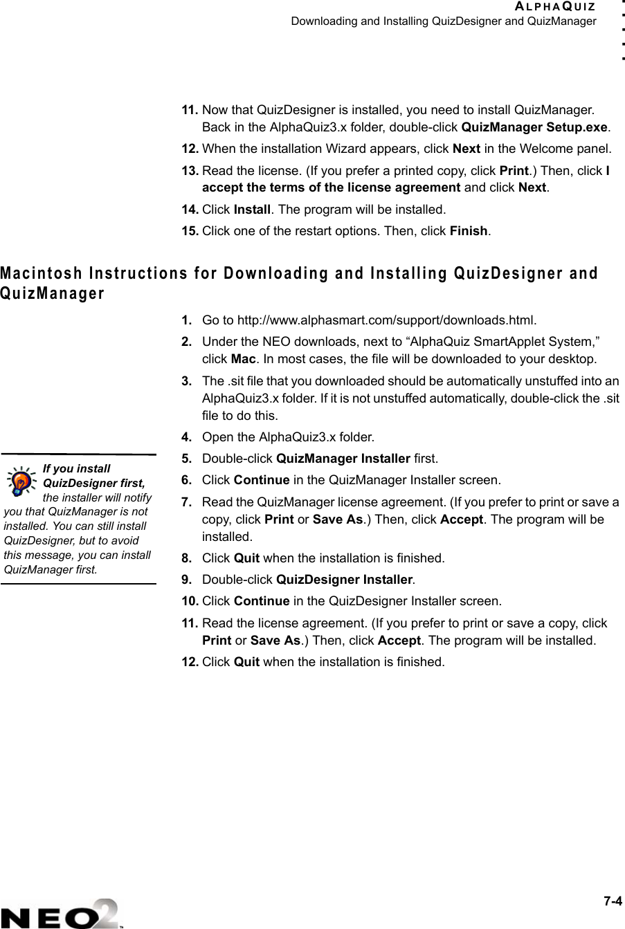 ALPHAQUIZDownloading and Installing QuizDesigner and QuizManager7-4. . . . .11. Now that QuizDesigner is installed, you need to install QuizManager. Back in the AlphaQuiz3.x folder, double-click QuizManager Setup.exe.12. When the installation Wizard appears, click Next in the Welcome panel.13. Read the license. (If you prefer a printed copy, click Print.) Then, click I accept the terms of the license agreement and click Next.14. Click Install. The program will be installed.15. Click one of the restart options. Then, click Finish.Macintosh Instructions for Downloading and Installing QuizDesigner and QuizManager1. Go to http://www.alphasmart.com/support/downloads.html.2. Under the NEO downloads, next to “AlphaQuiz SmartApplet System,” click Mac. In most cases, the file will be downloaded to your desktop.3. The .sit file that you downloaded should be automatically unstuffed into an AlphaQuiz3.x folder. If it is not unstuffed automatically, double-click the .sit file to do this.4. Open the AlphaQuiz3.x folder.5. Double-click QuizManager Installer first.6. Click Continue in the QuizManager Installer screen.7. Read the QuizManager license agreement. (If you prefer to print or save a copy, click Print or Save As.) Then, click Accept. The program will be installed.8. Click Quit when the installation is finished.9. Double-click QuizDesigner Installer.10. Click Continue in the QuizDesigner Installer screen.11. Read the license agreement. (If you prefer to print or save a copy, click Print or Save As.) Then, click Accept. The program will be installed.12. Click Quit when the installation is finished.If you install QuizDesigner first, the installer will notify you that QuizManager is not installed. You can still install QuizDesigner, but to avoid this message, you can install QuizManager first.