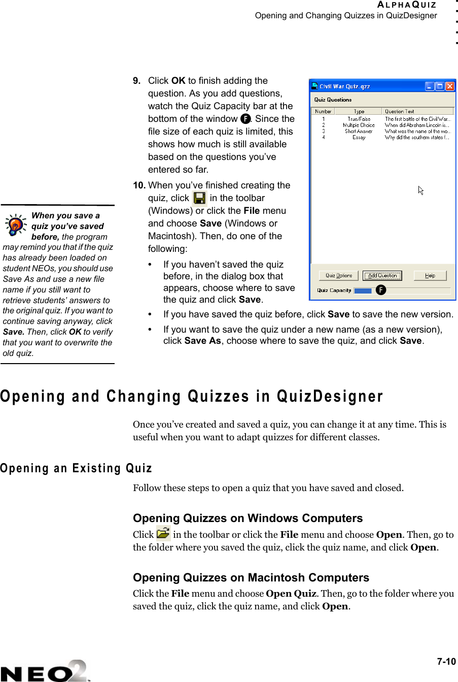 ALPHAQUIZOpening and Changing Quizzes in QuizDesigner7-10. . . . .9. Click OK to finish adding the question. As you add questions, watch the Quiz Capacity bar at the bottom of the window F. Since the file size of each quiz is limited, this shows how much is still available based on the questions you’ve entered so far.10. When you’ve finished creating the quiz, click   in the toolbar (Windows) or click the File menu and choose Save (Windows or Macintosh). Then, do one of the following:•If you haven’t saved the quiz before, in the dialog box that appears, choose where to save the quiz and click Save.•If you have saved the quiz before, click Save to save the new version. •If you want to save the quiz under a new name (as a new version), click Save As, choose where to save the quiz, and click Save.Opening and Changing Quizzes in QuizDesignerOnce you’ve created and saved a quiz, you can change it at any time. This is useful when you want to adapt quizzes for different classes. Opening an Existing QuizFollow these steps to open a quiz that you have saved and closed.Opening Quizzes on Windows ComputersClick   in the toolbar or click the File menu and choose Open. Then, go to the folder where you saved the quiz, click the quiz name, and click Open.Opening Quizzes on Macintosh ComputersClick the File menu and choose Open Quiz. Then, go to the folder where you saved the quiz, click the quiz name, and click Open.FWhen you save a quiz you’ve saved before, the program may remind you that if the quiz has already been loaded on student NEOs, you should use Save As and use a new file name if you still want to retrieve students’ answers to the original quiz. If you want to continue saving anyway, click Save. Then, click OK to verify that you want to overwrite the old quiz.