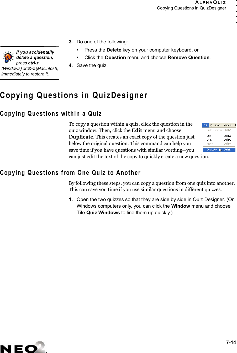 ALPHAQUIZCopying Questions in QuizDesigner7-14. . . . .3. Do one of the following:•Press the Delete key on your computer keyboard, or•Click the Question menu and choose Remove Question.4. Save the quiz.Copying Questions in QuizDesignerCopying Questions within a QuizTo copy a question within a quiz, click the question in the quiz window. Then, click the Edit menu and choose Duplicate. This creates an exact copy of the question just below the original question. This command can help you save time if you have questions with similar wording—you can just edit the text of the copy to quickly create a new question.Copying Questions from One Quiz to AnotherBy following these steps, you can copy a question from one quiz into another. This can save you time if you use similar questions in different quizzes.1. Open the two quizzes so that they are side by side in Quiz Designer. (On Windows computers only, you can click the Window menu and choose Tile Quiz Windows to line them up quickly.)If you accidentally delete a question, press ctrl-z (Windows) or z-z (Macintosh) immediately to restore it.