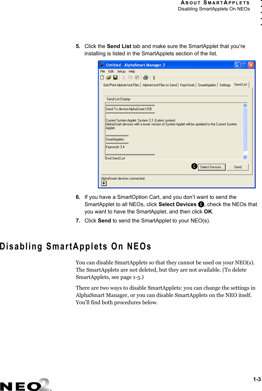 ABOUT SMARTAPPLETSDisabling SmartApplets On NEOs1-3. . . . .5. Click the Send List tab and make sure the SmartApplet that you’re installing is listed in the SmartApplets section of the list. 6. If you have a SmartOption Cart, and you don’t want to send the SmartApplet to all NEOs, click Select Devices C, check the NEOs that you want to have the SmartApplet, and then click OK.7. Click Send to send the SmartApplet to your NEO(s).Disabling SmartApplets On NEOsYou can disable SmartApplets so that they cannot be used on your NEO(s). The SmartApplets are not deleted, but they are not available. (To delete SmartApplets, see page 1-5.)There are two ways to disable SmartApplets: you can change the settings in AlphaSmart Manager, or you can disable SmartApplets on the NEO itself. You’ll find both procedures below.C