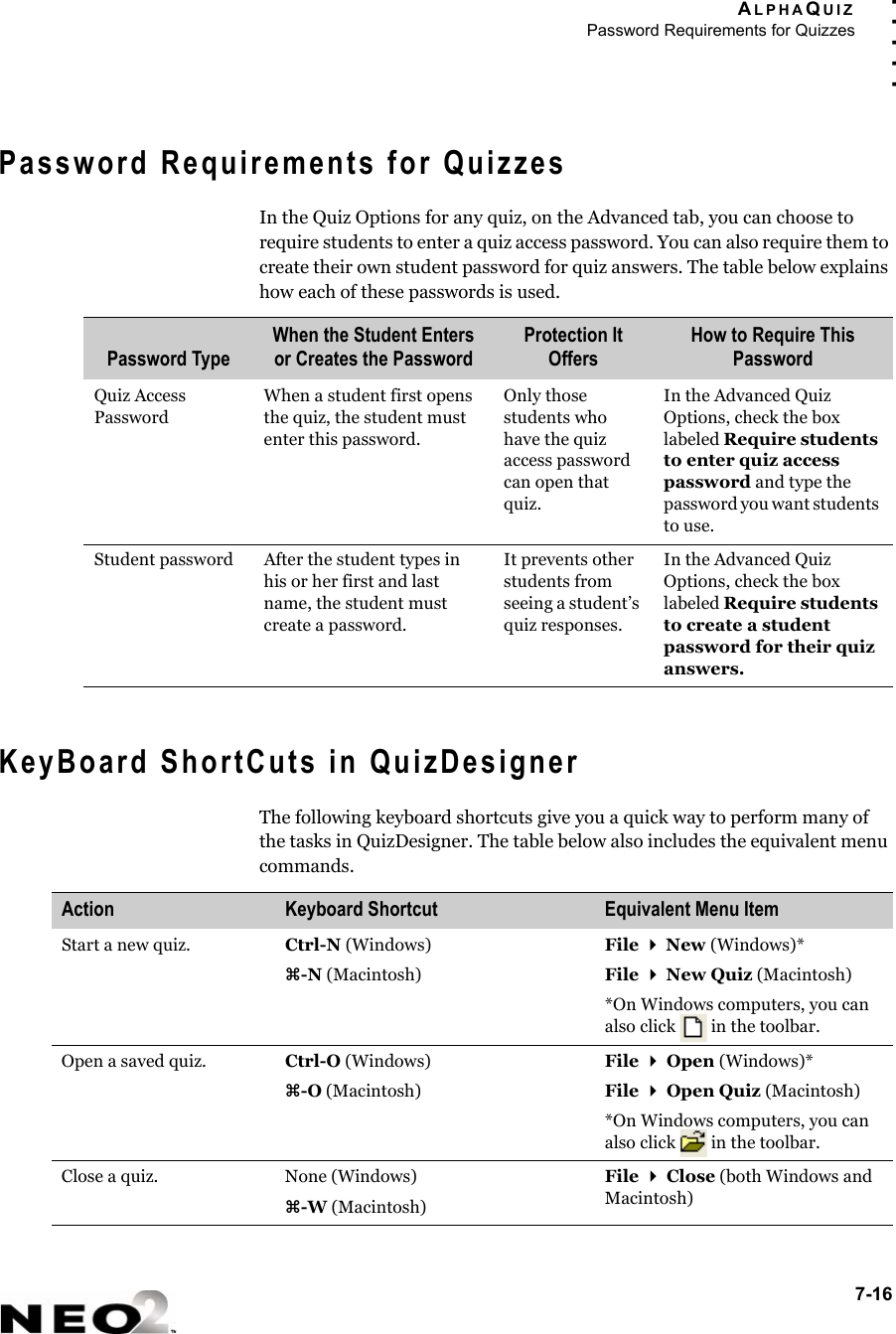 ALPHAQUIZPassword Requirements for Quizzes7-16. . . . .Password Requirements for QuizzesIn the Quiz Options for any quiz, on the Advanced tab, you can choose to require students to enter a quiz access password. You can also require them to create their own student password for quiz answers. The table below explains how each of these passwords is used.KeyBoard ShortCuts in QuizDesignerThe following keyboard shortcuts give you a quick way to perform many of the tasks in QuizDesigner. The table below also includes the equivalent menu commands.Password TypeWhen the Student Enters or Creates the PasswordProtection It OffersHow to Require This PasswordQuiz Access PasswordWhen a student first opens the quiz, the student must enter this password.Only those students who have the quiz access password can open that quiz.In the Advanced Quiz Options, check the box labeled Require students to enter quiz access password and type the password you want students to use.Student password After the student types in his or her first and last name, the student must create a password.It prevents other students from seeing a student’s quiz responses.In the Advanced Quiz Options, check the box labeled Require students to create a student password for their quiz answers.Action Keyboard Shortcut Equivalent Menu ItemStart a new quiz. Ctrl-N (Windows)z-N (Macintosh)File  New (Windows)*File  New Quiz (Macintosh)*On Windows computers, you can also click   in the toolbar.Open a saved quiz. Ctrl-O (Windows)z-O (Macintosh)File  Open (Windows)*File  Open Quiz (Macintosh)*On Windows computers, you can also click   in the toolbar.Close a quiz. None (Windows)z-W (Macintosh)File  Close (both Windows and Macintosh)