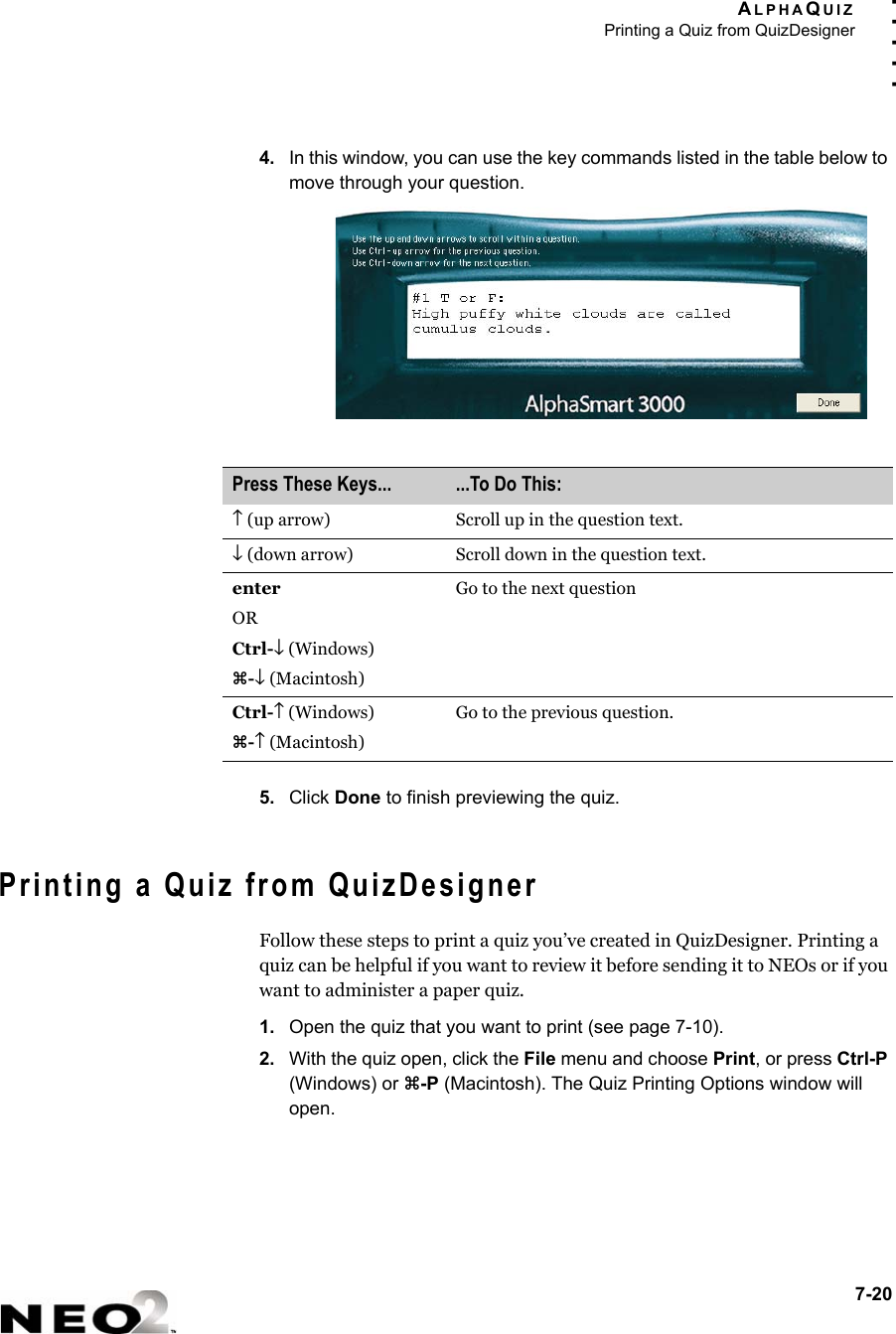 ALPHAQUIZPrinting a Quiz from QuizDesigner7-20. . . . .4. In this window, you can use the key commands listed in the table below to move through your question.5. Click Done to finish previewing the quiz.Printing a Quiz from QuizDesignerFollow these steps to print a quiz you’ve created in QuizDesigner. Printing a quiz can be helpful if you want to review it before sending it to NEOs or if you want to administer a paper quiz.1. Open the quiz that you want to print (see page 7-10).2. With the quiz open, click the File menu and choose Print, or press Ctrl-P (Windows) or z-P (Macintosh). The Quiz Printing Options window will open.Press These Keys... ...To Do This:↑ (up arrow) Scroll up in the question text.↓ (down arrow) Scroll down in the question text.enter ORCtrl-↓ (Windows)z-↓ (Macintosh)Go to the next questionCtrl-↑ (Windows)z-↑ (Macintosh)Go to the previous question.