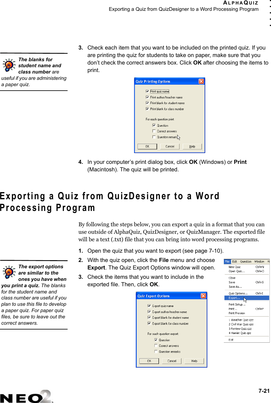 ALPHAQUIZExporting a Quiz from QuizDesigner to a Word Processing Program7-21. . . . .3. Check each item that you want to be included on the printed quiz. If you are printing the quiz for students to take on paper, make sure that you don’t check the correct answers box. Click OK after choosing the items to print.4. In your computer’s print dialog box, click OK (Windows) or Print (Macintosh). The quiz will be printed.Exporting a Quiz from QuizDesigner to a Word Processing ProgramBy following the steps below, you can export a quiz in a format that you can use outside of AlphaQuiz, QuizDesigner, or QuizManager. The exported file will be a text (.txt) file that you can bring into word processing programs.1. Open the quiz that you want to export (see page 7-10).2. With the quiz open, click the File menu and choose Export. The Quiz Export Options window will open.3. Check the items that you want to include in the exported file. Then, click OK.The blanks for student name and class number are useful if you are administering a paper quiz.The export options are similar to the ones you have when you print a quiz. The blanks for the student name and class number are useful if you plan to use this file to develop a paper quiz. For paper quiz files, be sure to leave out the correct answers.