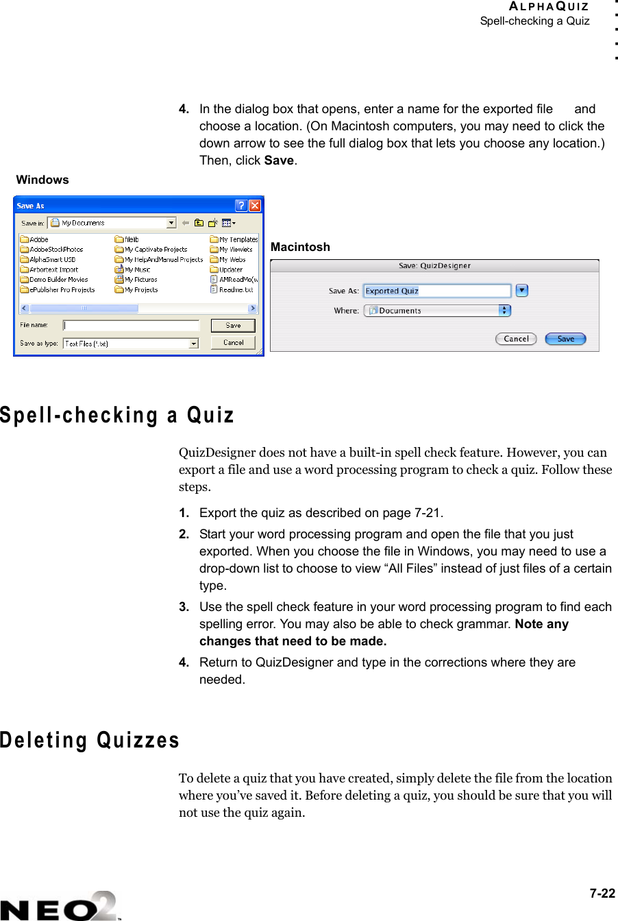 ALPHAQUIZSpell-checking a Quiz7-22. . . . .4. In the dialog box that opens, enter a name for the exported file   and choose a location. (On Macintosh computers, you may need to click the down arrow to see the full dialog box that lets you choose any location.) Then, click Save.Spell-checking a QuizQuizDesigner does not have a built-in spell check feature. However, you can export a file and use a word processing program to check a quiz. Follow these steps.1. Export the quiz as described on page 7-21.2. Start your word processing program and open the file that you just exported. When you choose the file in Windows, you may need to use a drop-down list to choose to view “All Files” instead of just files of a certain type.3. Use the spell check feature in your word processing program to find each spelling error. You may also be able to check grammar. Note any changes that need to be made.4. Return to QuizDesigner and type in the corrections where they are needed.Deleting QuizzesTo delete a quiz that you have created, simply delete the file from the location where you’ve saved it. Before deleting a quiz, you should be sure that you will not use the quiz again.WindowsMacintosh