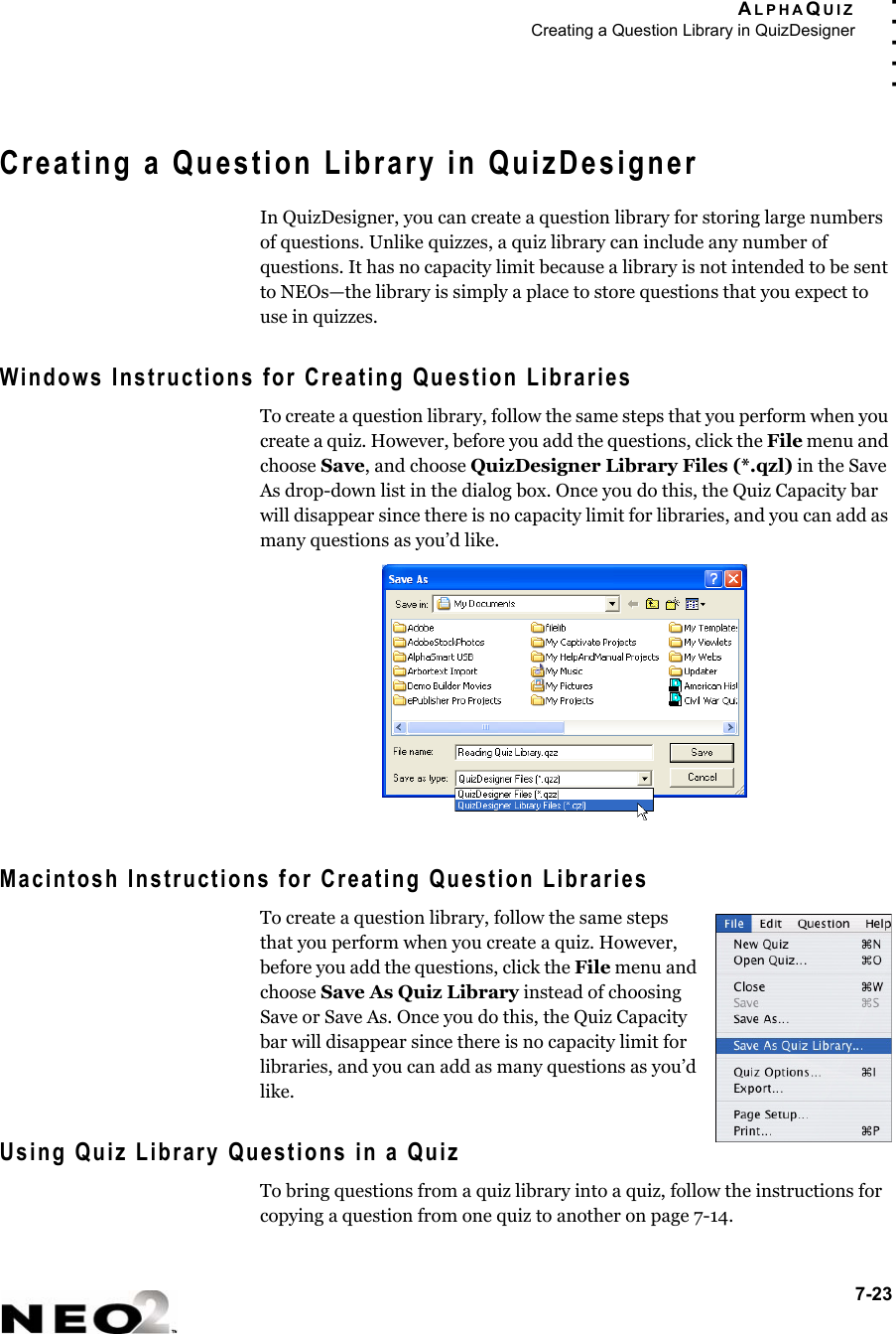 ALPHAQUIZCreating a Question Library in QuizDesigner7-23. . . . .Creating a Question Library in QuizDesignerIn QuizDesigner, you can create a question library for storing large numbers of questions. Unlike quizzes, a quiz library can include any number of questions. It has no capacity limit because a library is not intended to be sent to NEOs—the library is simply a place to store questions that you expect to use in quizzes.Windows Instructions for Creating Question LibrariesTo create a question library, follow the same steps that you perform when you create a quiz. However, before you add the questions, click the File menu and choose Save, and choose QuizDesigner Library Files (*.qzl) in the Save As drop-down list in the dialog box. Once you do this, the Quiz Capacity bar will disappear since there is no capacity limit for libraries, and you can add as many questions as you’d like.Macintosh Instructions for Creating Question LibrariesTo create a question library, follow the same steps that you perform when you create a quiz. However, before you add the questions, click the File menu and choose Save As Quiz Library instead of choosing Save or Save As. Once you do this, the Quiz Capacity bar will disappear since there is no capacity limit for libraries, and you can add as many questions as you’d like.Using Quiz Library Questions in a QuizTo bring questions from a quiz library into a quiz, follow the instructions for copying a question from one quiz to another on page 7-14.