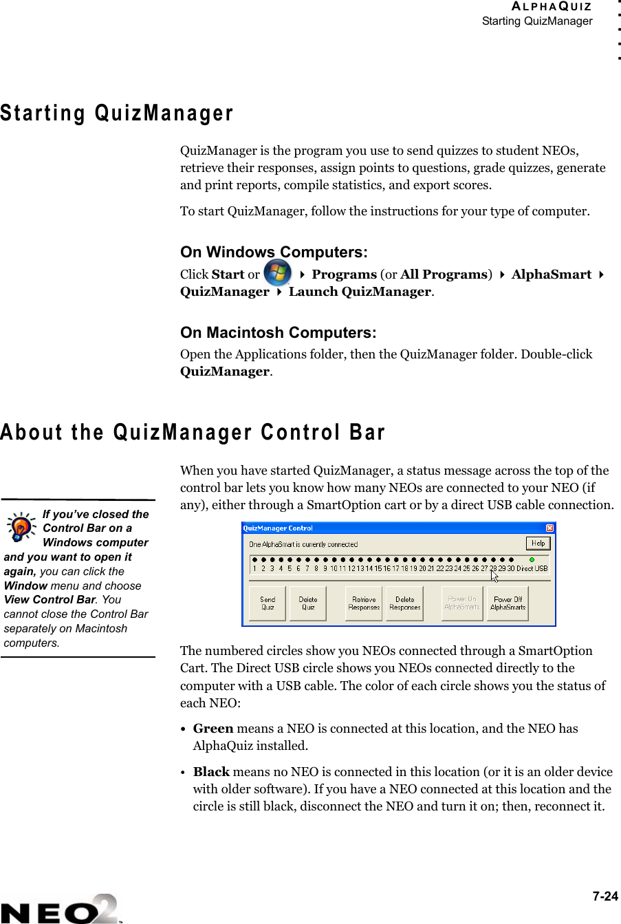ALPHAQUIZStarting QuizManager7-24. . . . .Starting QuizManagerQuizManager is the program you use to send quizzes to student NEOs, retrieve their responses, assign points to questions, grade quizzes, generate and print reports, compile statistics, and export scores.To start QuizManager, follow the instructions for your type of computer.On Windows Computers:Click Start or    Programs (or All Programs)  AlphaSmart  QuizManager  Launch QuizManager.On Macintosh Computers:Open the Applications folder, then the QuizManager folder. Double-click QuizManager.About the QuizManager Control BarWhen you have started QuizManager, a status message across the top of the control bar lets you know how many NEOs are connected to your NEO (if any), either through a SmartOption cart or by a direct USB cable connection.The numbered circles show you NEOs connected through a SmartOption Cart. The Direct USB circle shows you NEOs connected directly to the computer with a USB cable. The color of each circle shows you the status of each NEO:•Green means a NEO is connected at this location, and the NEO has AlphaQuiz installed.•Black means no NEO is connected in this location (or it is an older device with older software). If you have a NEO connected at this location and the circle is still black, disconnect the NEO and turn it on; then, reconnect it.If you’ve closed the Control Bar on a Windows computer and you want to open it again, you can click the Window menu and choose View Control Bar. You cannot close the Control Bar separately on Macintosh computers.
