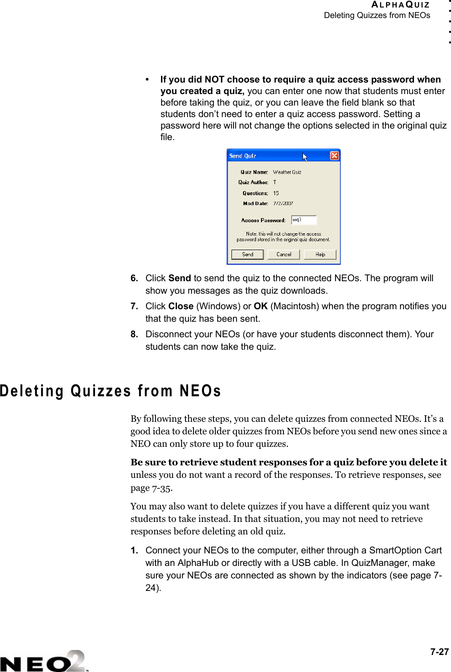 ALPHAQUIZDeleting Quizzes from NEOs7-27. . . . .• If you did NOT choose to require a quiz access password when you created a quiz, you can enter one now that students must enter before taking the quiz, or you can leave the field blank so that students don’t need to enter a quiz access password. Setting a password here will not change the options selected in the original quiz file.6. Click Send to send the quiz to the connected NEOs. The program will show you messages as the quiz downloads.7. Click Close (Windows) or OK (Macintosh) when the program notifies you that the quiz has been sent.8. Disconnect your NEOs (or have your students disconnect them). Your students can now take the quiz.Deleting Quizzes from NEOsBy following these steps, you can delete quizzes from connected NEOs. It’s a good idea to delete older quizzes from NEOs before you send new ones since a NEO can only store up to four quizzes.Be sure to retrieve student responses for a quiz before you delete it unless you do not want a record of the responses. To retrieve responses, see page 7-35.You may also want to delete quizzes if you have a different quiz you want students to take instead. In that situation, you may not need to retrieve responses before deleting an old quiz.1. Connect your NEOs to the computer, either through a SmartOption Cart with an AlphaHub or directly with a USB cable. In QuizManager, make sure your NEOs are connected as shown by the indicators (see page 7-24).