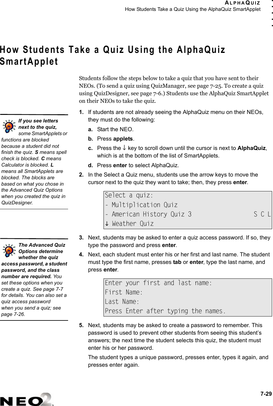 ALPHAQUIZHow Students Take a Quiz Using the AlphaQuiz SmartApplet7-29. . . . .How Students Take a Quiz Using the AlphaQuiz SmartAppletStudents follow the steps below to take a quiz that you have sent to their NEOs. (To send a quiz using QuizManager, see page 7-25. To create a quiz using QuizDesigner, see page 7-6.) Students use the AlphaQuiz SmartApplet on their NEOs to take the quiz.1. If students are not already seeing the AlphaQuiz menu on their NEOs, they must do the following:a. Start the NEO.b. Press applets.c. Press the ↓ key to scroll down until the cursor is next to AlphaQuiz, which is at the bottom of the list of SmartApplets.d. Press enter to select AlphaQuiz.2. In the Select a Quiz menu, students use the arrow keys to move the cursor next to the quiz they want to take; then, they press enter.3. Next, students may be asked to enter a quiz access password. If so, they type the password and press enter. 4. Next, each student must enter his or her first and last name. The student must type the first name, presses tab or enter, type the last name, and press enter.5. Next, students may be asked to create a password to remember. This password is used to prevent other students from seeing this student’s answers; the next time the student selects this quiz, the student must enter his or her password.The student types a unique password, presses enter, types it again, and presses enter again.Select a quiz:- Multiplication Quiz- American History Quiz 3                  S C LL Weather QuizEnter your first and last name:First Name:Last Name:Press Enter after typing the names.If you see letters next to the quiz, some SmartApplets or functions are blocked because a student did not finish the quiz. S means spell check is blocked. C means Calculator is blocked. L means all SmartApplets are blocked. The blocks are based on what you chose in the Advanced Quiz Options when you created the quiz in QuizDesigner.The Advanced Quiz Options determine whether the quiz access password, a student password, and the class number are required. You set these options when you create a quiz. See page 7-7 for details. You can also set a quiz access passwordwhen you send a quiz; see page 7-26.