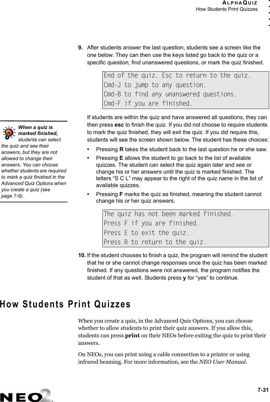 ALPHAQUIZHow Students Print Quizzes7-31. . . . .9. After students answer the last question, students see a screen like the one below. They can then use the keys listed go back to the quiz or a specific question, find unanswered questions, or mark the quiz finished.If students are within the quiz and have answered all questions, they can then press esc to finish the quiz. If you did not choose to require students to mark the quiz finished, they will exit the quiz. If you did require this, students will see the screen shown below. The student has these choices:•Pressing R takes the student back to the last question he or she saw.•Pressing E allows the student to go back to the list of available quizzes. The student can select the quiz again later and see or change his or her answers until the quiz is marked finished. The letters “S C L” may appear to the right of the quiz name in the list of available quizzes.•Pressing F marks the quiz as finished, meaning the student cannot change his or her quiz answers.10. If the student chooses to finish a quiz, the program will remind the student that he or she cannot change responses once the quiz has been marked finished. If any questions were not answered, the program notifies the student of that as well. Students press y for “yes” to continue.How Students Print QuizzesWhen you create a quiz, in the Advanced Quiz Options, you can choose whether to allow students to print their quiz answers. If you allow this, students can press print on their NEOs before exiting the quiz to print their answers.On NEOs, you can print using a cable connection to a printer or using infrared beaming. For more information, see the NEO User Manual.End of the quiz. Esc to return to the quiz.Cmd-J to jump to any question.Cmd-B to find any unanswered questions.Cmd-F if you are finished.The quiz has not been marked finished.Press F if you are finished.Press E to exit the quiz.Press R to return to the quiz.When a quiz is marked finished, students can select the quiz and see their answers, but they are not allowed to change their answers. You can choose whether students are required to mark a quiz finished in the Advanced Quiz Options when you create a quiz (seepage 7-6).