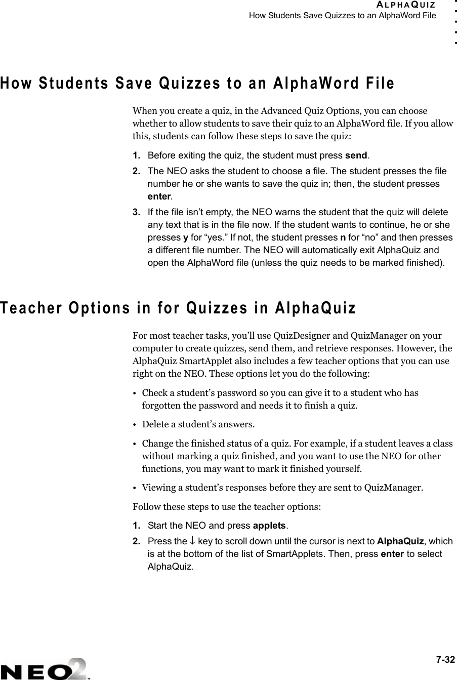 ALPHAQUIZHow Students Save Quizzes to an AlphaWord File7-32. . . . .How Students Save Quizzes to an AlphaWord FileWhen you create a quiz, in the Advanced Quiz Options, you can choose whether to allow students to save their quiz to an AlphaWord file. If you allow this, students can follow these steps to save the quiz:1. Before exiting the quiz, the student must press send.2. The NEO asks the student to choose a file. The student presses the file number he or she wants to save the quiz in; then, the student presses enter.3. If the file isn’t empty, the NEO warns the student that the quiz will delete any text that is in the file now. If the student wants to continue, he or she presses y for “yes.” If not, the student presses n for “no” and then presses a different file number. The NEO will automatically exit AlphaQuiz and open the AlphaWord file (unless the quiz needs to be marked finished).Teacher Options in for Quizzes in AlphaQuizFor most teacher tasks, you’ll use QuizDesigner and QuizManager on your computer to create quizzes, send them, and retrieve responses. However, the AlphaQuiz SmartApplet also includes a few teacher options that you can use right on the NEO. These options let you do the following:• Check a student’s password so you can give it to a student who has forgotten the password and needs it to finish a quiz.• Delete a student’s answers.• Change the finished status of a quiz. For example, if a student leaves a class without marking a quiz finished, and you want to use the NEO for other functions, you may want to mark it finished yourself.• Viewing a student’s responses before they are sent to QuizManager.Follow these steps to use the teacher options:1. Start the NEO and press applets.2. Press the ↓ key to scroll down until the cursor is next to AlphaQuiz, which is at the bottom of the list of SmartApplets. Then, press enter to select AlphaQuiz.
