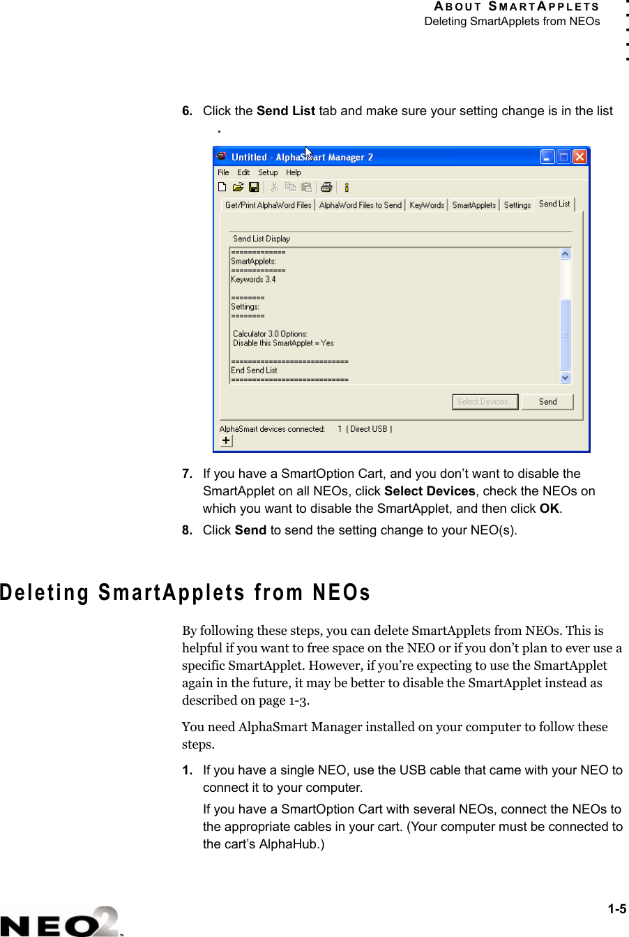 ABOUT SMARTAPPLETSDeleting SmartApplets from NEOs1-5. . . . .6. Click the Send List tab and make sure your setting change is in the list .7. If you have a SmartOption Cart, and you don’t want to disable the SmartApplet on all NEOs, click Select Devices, check the NEOs on which you want to disable the SmartApplet, and then click OK.8. Click Send to send the setting change to your NEO(s).Deleting SmartApplets from NEOsBy following these steps, you can delete SmartApplets from NEOs. This is helpful if you want to free space on the NEO or if you don’t plan to ever use a specific SmartApplet. However, if you’re expecting to use the SmartApplet again in the future, it may be better to disable the SmartApplet instead as described on page 1-3.You need AlphaSmart Manager installed on your computer to follow these steps.1. If you have a single NEO, use the USB cable that came with your NEO to connect it to your computer.If you have a SmartOption Cart with several NEOs, connect the NEOs to the appropriate cables in your cart. (Your computer must be connected to the cart’s AlphaHub.)