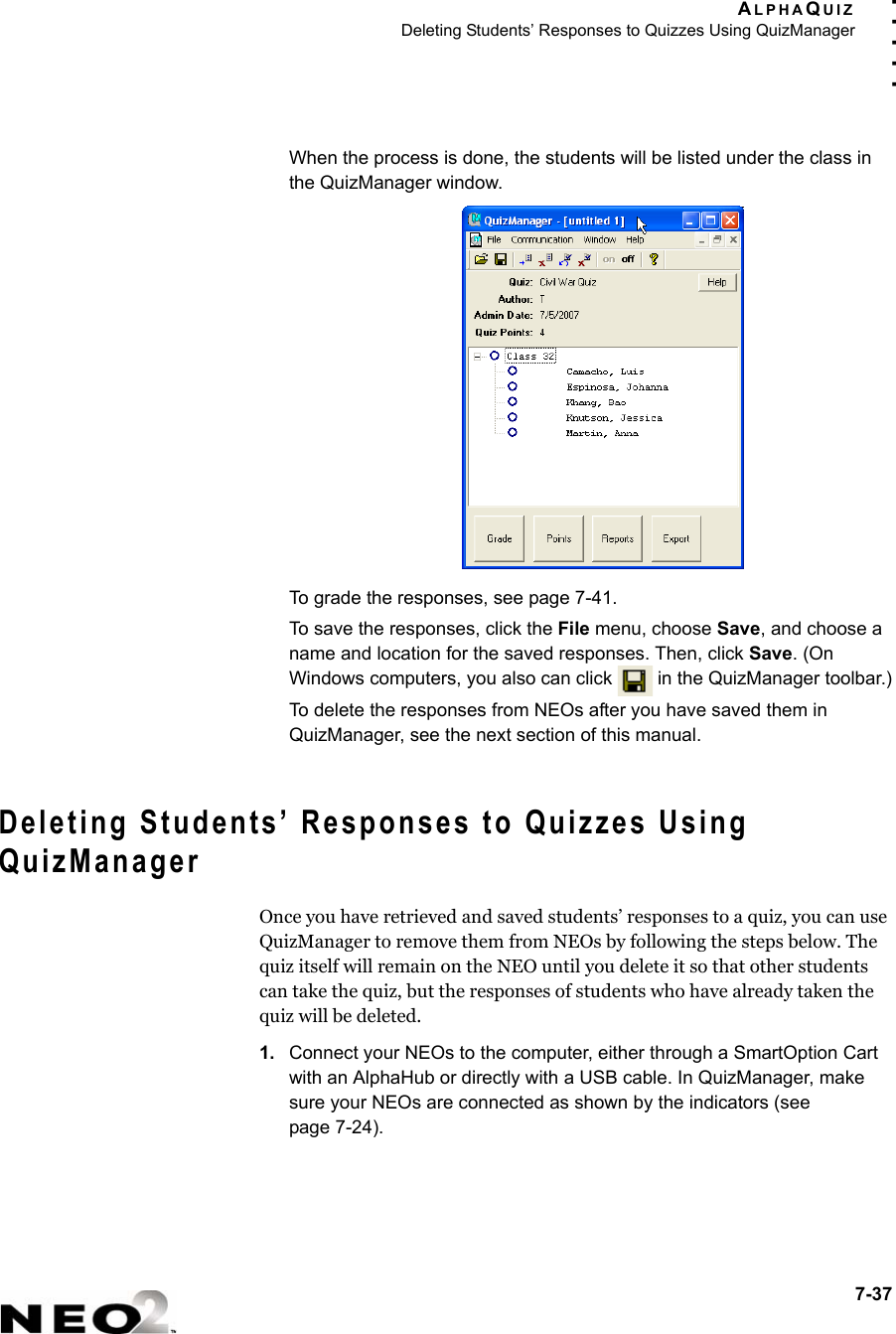 ALPHAQUIZDeleting Students’ Responses to Quizzes Using QuizManager7-37. . . . .When the process is done, the students will be listed under the class in the QuizManager window.To grade the responses, see page 7-41.To save the responses, click the File menu, choose Save, and choose a name and location for the saved responses. Then, click Save. (On Windows computers, you also can click   in the QuizManager toolbar.)To delete the responses from NEOs after you have saved them in QuizManager, see the next section of this manual.Deleting Students’ Responses to Quizzes Using QuizManagerOnce you have retrieved and saved students’ responses to a quiz, you can use QuizManager to remove them from NEOs by following the steps below. The quiz itself will remain on the NEO until you delete it so that other students can take the quiz, but the responses of students who have already taken the quiz will be deleted.1. Connect your NEOs to the computer, either through a SmartOption Cart with an AlphaHub or directly with a USB cable. In QuizManager, make sure your NEOs are connected as shown by the indicators (seepage 7-24).