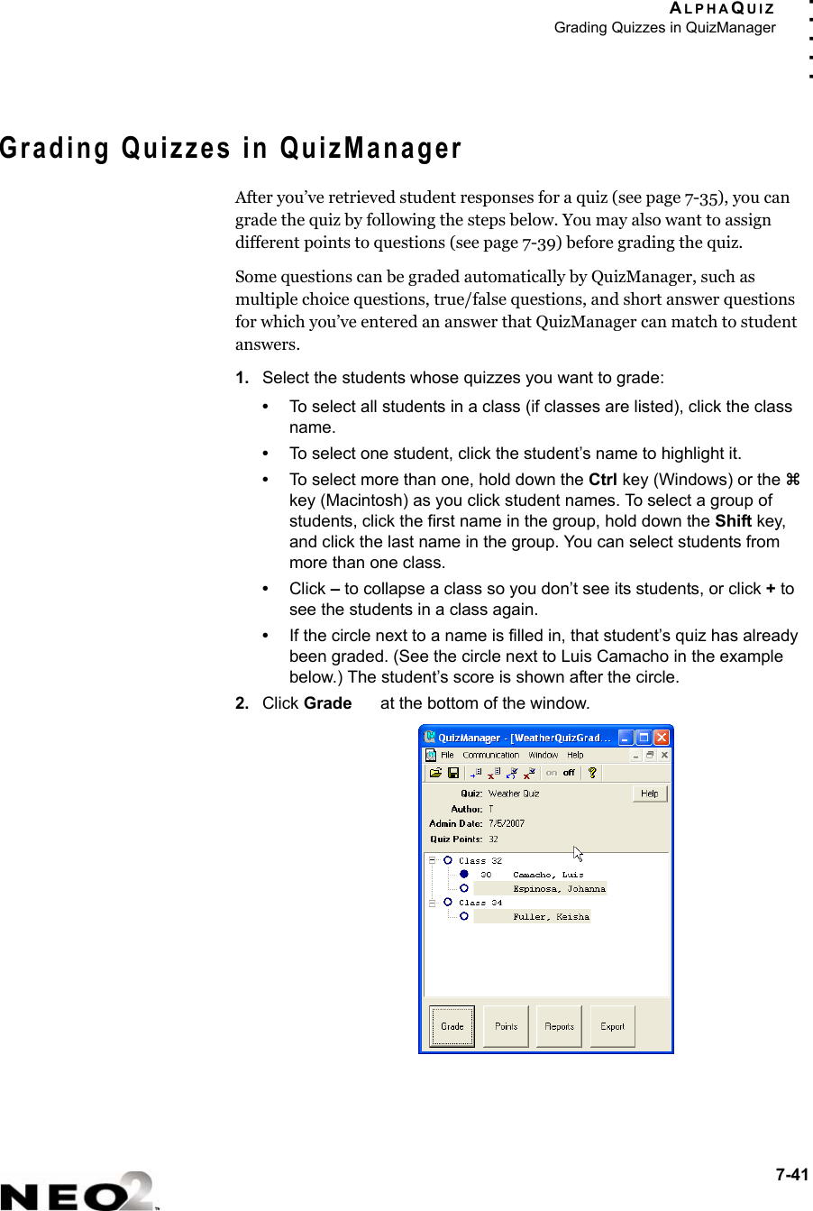ALPHAQUIZGrading Quizzes in QuizManager7-41. . . . .Grading Quizzes in QuizManagerAfter you’ve retrieved student responses for a quiz (see page 7-35), you can grade the quiz by following the steps below. You may also want to assign different points to questions (see page 7-39) before grading the quiz.Some questions can be graded automatically by QuizManager, such as multiple choice questions, true/false questions, and short answer questions for which you’ve entered an answer that QuizManager can match to student answers.1. Select the students whose quizzes you want to grade:•To select all students in a class (if classes are listed), click the class name.•To select one student, click the student’s name to highlight it.•To select more than one, hold down the Ctrl key (Windows) or the z key (Macintosh) as you click student names. To select a group of students, click the first name in the group, hold down the Shift key, and click the last name in the group. You can select students from more than one class.•Click – to collapse a class so you don’t see its students, or click + to see the students in a class again.•If the circle next to a name is filled in, that student’s quiz has already been graded. (See the circle next to Luis Camacho in the example below.) The student’s score is shown after the circle.2. Click Grade   at the bottom of the window.