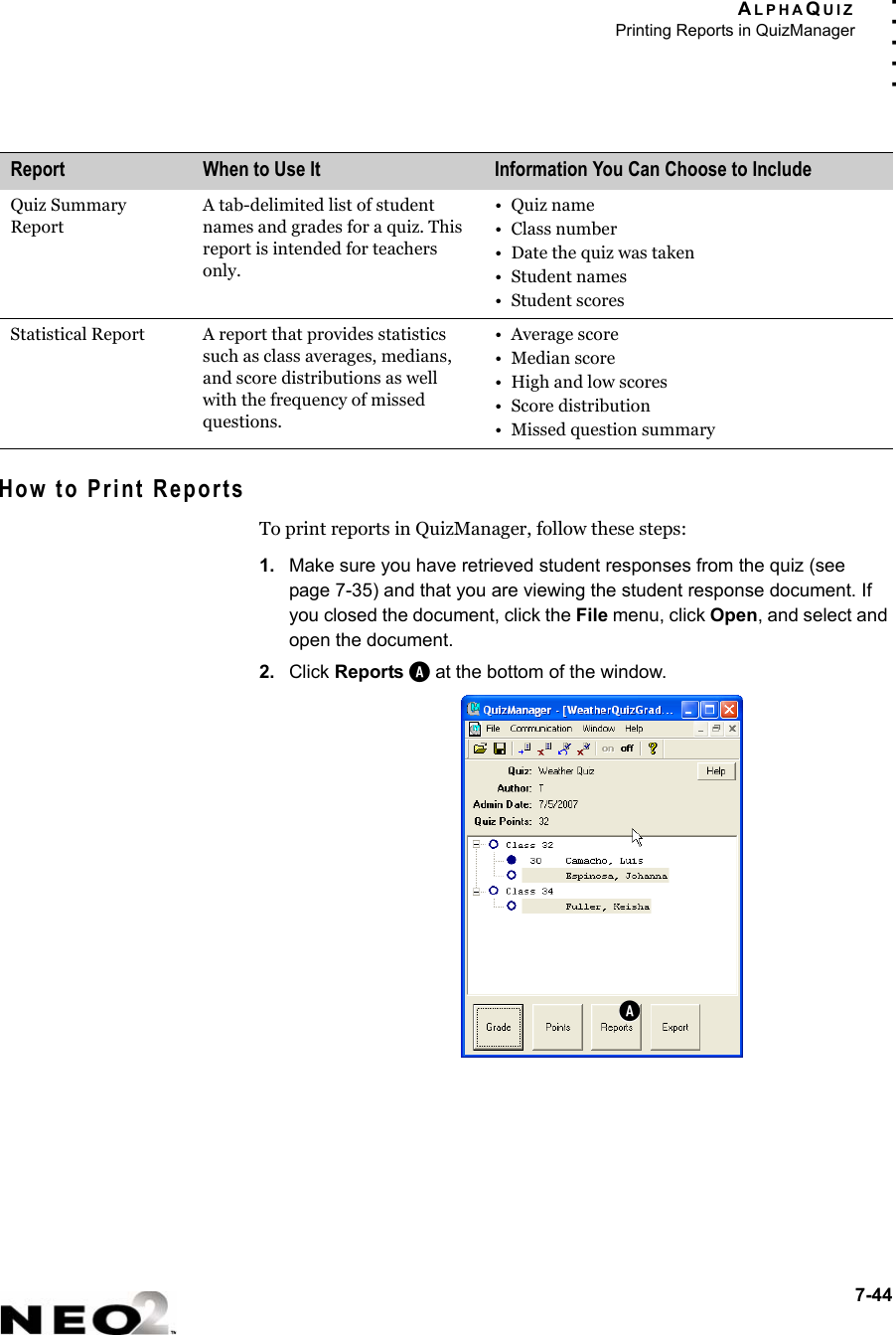 ALPHAQUIZPrinting Reports in QuizManager7-44. . . . .How to Print ReportsTo print reports in QuizManager, follow these steps:1. Make sure you have retrieved student responses from the quiz (see page 7-35) and that you are viewing the student response document. If you closed the document, click the File menu, click Open, and select and open the document. 2. Click Reports A at the bottom of the window.Quiz Summary ReportA tab-delimited list of student names and grades for a quiz. This report is intended for teachers only.•Quiz name• Class number• Date the quiz was taken• Student names• Student scoresStatistical Report A report that provides statistics such as class averages, medians, and score distributions as well with the frequency of missed questions.• Average score• Median score•High and low scores• Score distribution• Missed question summaryReport When to Use It Information You Can Choose to IncludeA