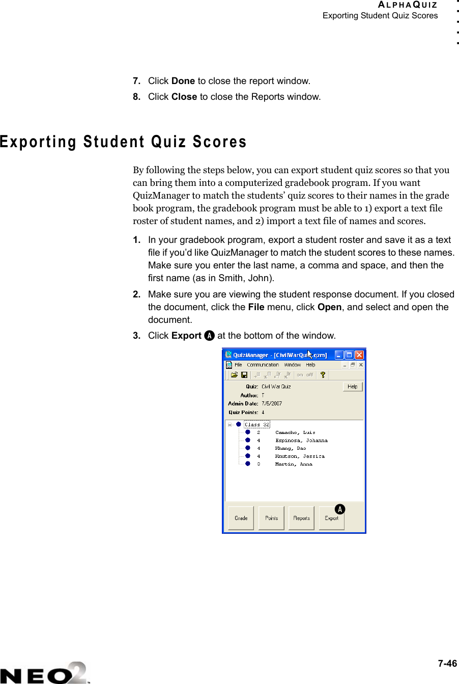 ALPHAQUIZExporting Student Quiz Scores7-46. . . . .7. Click Done to close the report window.8. Click Close to close the Reports window.Exporting Student Quiz ScoresBy following the steps below, you can export student quiz scores so that you can bring them into a computerized gradebook program. If you want QuizManager to match the students’ quiz scores to their names in the grade book program, the gradebook program must be able to 1) export a text file roster of student names, and 2) import a text file of names and scores.1. In your gradebook program, export a student roster and save it as a text file if you’d like QuizManager to match the student scores to these names. Make sure you enter the last name, a comma and space, and then the first name (as in Smith, John).2. Make sure you are viewing the student response document. If you closed the document, click the File menu, click Open, and select and open the document. 3. Click Export A at the bottom of the window.A
