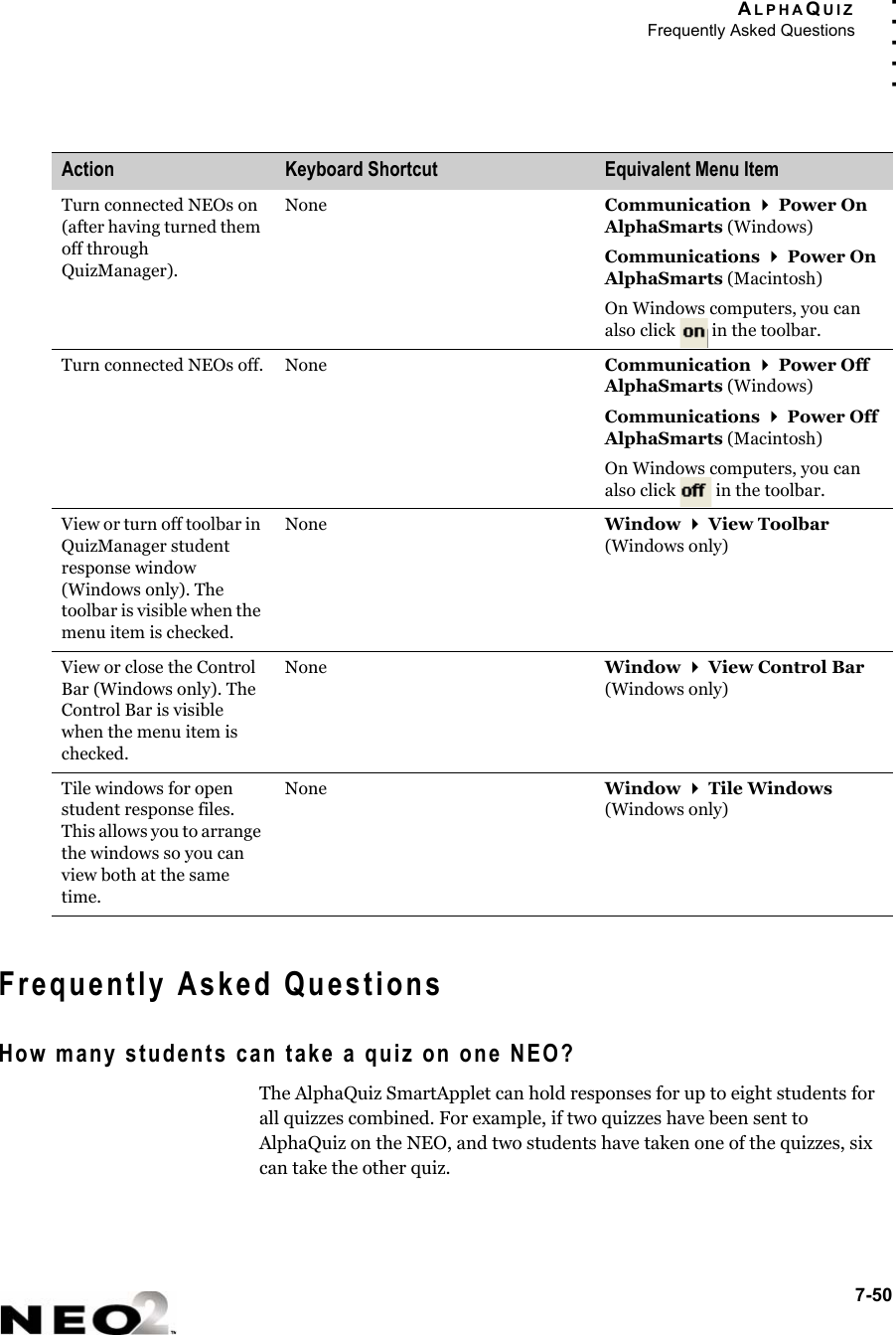 ALPHAQUIZFrequently Asked Questions7-50. . . . .Frequently Asked QuestionsHow many students can take a quiz on one NEO?The AlphaQuiz SmartApplet can hold responses for up to eight students for all quizzes combined. For example, if two quizzes have been sent to AlphaQuiz on the NEO, and two students have taken one of the quizzes, six can take the other quiz.Turn connected NEOs on (after having turned them off through QuizManager).None Communication  Power On AlphaSmarts (Windows)Communications  Power On AlphaSmarts (Macintosh)On Windows computers, you can also click   in the toolbar.Turn connected NEOs off. None Communication  Power Off AlphaSmarts (Windows)Communications  Power Off AlphaSmarts (Macintosh)On Windows computers, you can also click   in the toolbar.View or turn off toolbar in QuizManager student response window (Windows only). The toolbar is visible when the menu item is checked.None Window  View Toolbar (Windows only)View or close the Control Bar (Windows only). The Control Bar is visible when the menu item is checked.None Window  View Control Bar (Windows only)Tile windows for open student response files. This allows you to arrange the windows so you can view both at the same time.None Window  Tile Windows (Windows only)Action Keyboard Shortcut Equivalent Menu Item