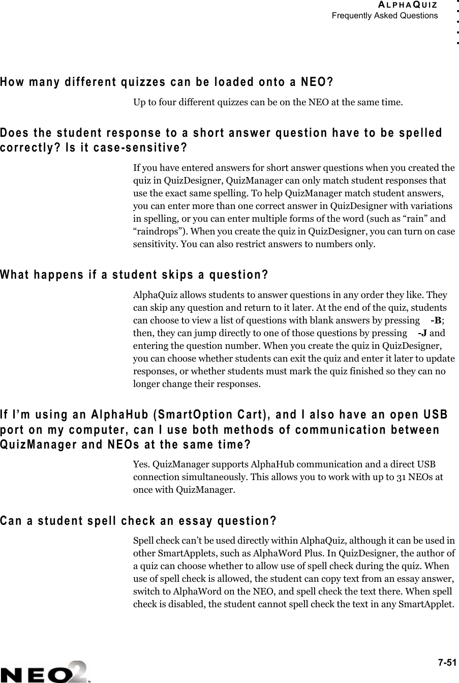 ALPHAQUIZFrequently Asked Questions7-51. . . . .How many different quizzes can be loaded onto a NEO?Up to four different quizzes can be on the NEO at the same time.Does the student response to a short answer question have to be spelled correctly? Is it case-sensitive?If you have entered answers for short answer questions when you created the quiz in QuizDesigner, QuizManager can only match student responses that use the exact same spelling. To help QuizManager match student answers, you can enter more than one correct answer in QuizDesigner with variations in spelling, or you can enter multiple forms of the word (such as “rain” and “raindrops”). When you create the quiz in QuizDesigner, you can turn on case sensitivity. You can also restrict answers to numbers only.What happens if a student skips a question?AlphaQuiz allows students to answer questions in any order they like. They can skip any question and return to it later. At the end of the quiz, students can choose to view a list of questions with blank answers by pressing  -B; then, they can jump directly to one of those questions by pressing  -J and entering the question number. When you create the quiz in QuizDesigner, you can choose whether students can exit the quiz and enter it later to update responses, or whether students must mark the quiz finished so they can no longer change their responses.If I’m using an AlphaHub (SmartOption Cart), and I also have an open USB port on my computer, can I use both methods of communication between QuizManager and NEOs at the same time?Yes. QuizManager supports AlphaHub communication and a direct USB connection simultaneously. This allows you to work with up to 31 NEOs at once with QuizManager.Can a student spell check an essay question?Spell check can’t be used directly within AlphaQuiz, although it can be used in other SmartApplets, such as AlphaWord Plus. In QuizDesigner, the author of a quiz can choose whether to allow use of spell check during the quiz. When use of spell check is allowed, the student can copy text from an essay answer, switch to AlphaWord on the NEO, and spell check the text there. When spell check is disabled, the student cannot spell check the text in any SmartApplet. 
