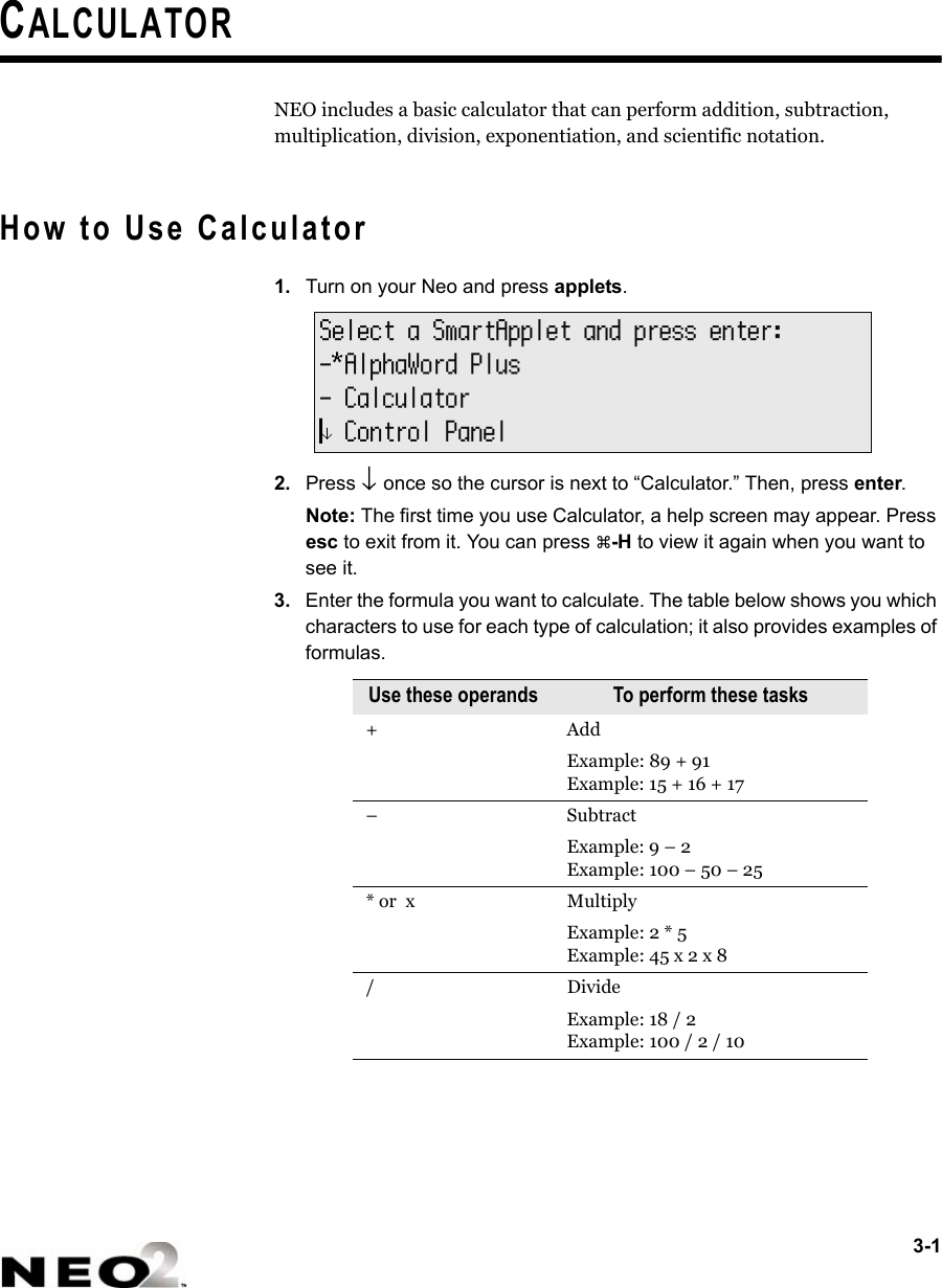3-1CALCULATORNEO includes a basic calculator that can perform addition, subtraction, multiplication, division, exponentiation, and scientific notation.How to Use Calculator1. Turn on your Neo and press applets.2. Press ↓ once so the cursor is next to “Calculator.” Then, press enter.Note: The first time you use Calculator, a help screen may appear. Press esc to exit from it. You can press a-H to view it again when you want to see it.3. Enter the formula you want to calculate. The table below shows you which characters to use for each type of calculation; it also provides examples of formulas.Use these operands To perform these tasks+ AddExample: 89 + 91Example: 15 + 16 + 17–SubtractExample: 9 – 2 Example: 100 – 50 – 25* or  x Multiply Example: 2 * 5Example: 45 x 2 x 8/DivideExample: 18 / 2 Example: 100 / 2 / 10