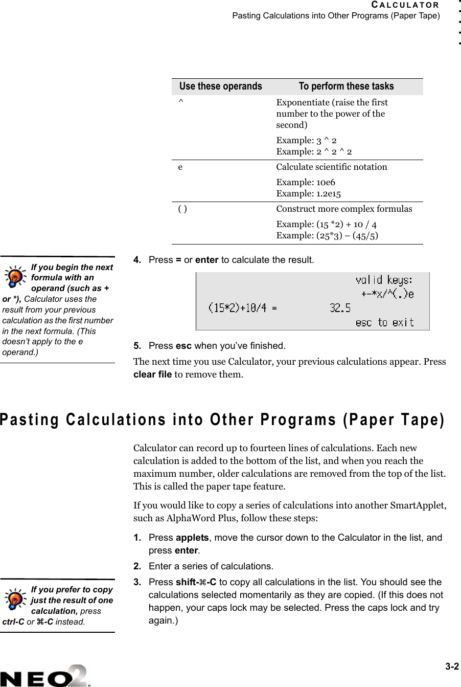 CALCULATORPasting Calculations into Other Programs (Paper Tape)3-2. . . . .4. Press = or enter to calculate the result.5. Press esc when you’ve finished.The next time you use Calculator, your previous calculations appear. Press clear file to remove them.Pasting Calculations into Other Programs (Paper Tape)Calculator can record up to fourteen lines of calculations. Each new calculation is added to the bottom of the list, and when you reach the maximum number, older calculations are removed from the top of the list. This is called the paper tape feature.If you would like to copy a series of calculations into another SmartApplet, such as AlphaWord Plus, follow these steps:1. Press applets, move the cursor down to the Calculator in the list, and press enter.2. Enter a series of calculations.3. Press shift-a-C to copy all calculations in the list. You should see the calculations selected momentarily as they are copied. (If this does not happen, your caps lock may be selected. Press the caps lock and try again.)^ Exponentiate (raise the first number to the power of the second)Example: 3 ^ 2Example: 2 ^ 2 ^ 2e Calculate scientific notation Example: 10e6Example: 1.2e15( ) Construct more complex formulasExample: (15 *2) + 10 / 4Example: (25*3) – (45/5)Use these operands To perform these tasksIf you begin the next formula with an operand (such as + or *), Calculator uses the result from your previous calculation as the first number in the next formula. (This doesn’t apply to the e operand.)If you prefer to copy just the result of one calculation, press ctrl-C or z-C instead.