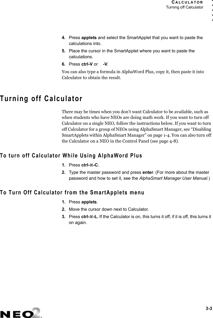 CALCULATORTurning off Calculator3-3. . . . .4. Press applets and select the SmartApplet that you want to paste the calculations into.5. Place the cursor in the SmartApplet where you want to paste the calculations.6. Press ctrl-V or  -V.You can also type a formula in AlphaWord Plus, copy it, then paste it into Calculator to obtain the result.Turning off CalculatorThere may be times when you don’t want Calculator to be available, such as when students who have NEOs are doing math work. If you want to turn off Calculator on a single NEO, follow the instructions below. If you want to turn off Calculator for a group of NEOs using AlphaSmart Manager, see “Disabling SmartApplets within AlphaSmart Manager” on page 1-4. You can also turn off the Calculator on a NEO in the Control Panel (see page 4-8).To turn off Calculator While Using AlphaWord Plus1. Press ctrl-a-C.2. Type the master password and press enter. (For more about the master password and how to set it, see the AlphaSmart Manager User Manual.)To Turn Off Calculator from the SmartApplets menu1. Press applets.2. Move the cursor down next to Calculator.3. Press ctrl-a-L. If the Calculator is on, this turns it off; if it is off, this turns it on again.